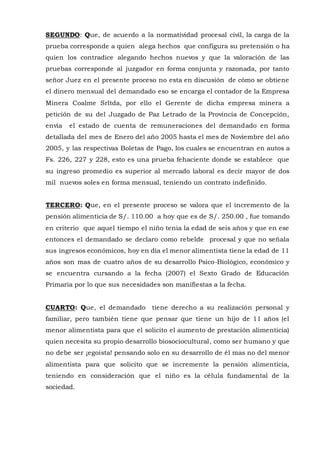 SEGUNDO: Que, de acuerdo a la normatividad procesal civil, la carga de la
prueba corresponde a quien alega hechos que configura su pretensión o ha
quien los contradice alegando hechos nuevos y que la valoración de las
pruebas corresponde al juzgador en forma conjunta y razonada, por tanto
señor Juez en el presente proceso no esta en discusión de cómo se obtiene
el dinero mensual del demandado eso se encarga el contador de la Empresa
Minera Coalme Srltda, por ello el Gerente de dicha empresa minera a
petición de su del Juzgado de Paz Letrado de la Provincia de Concepción,
envía el estado de cuenta de remuneraciones del demandado en forma
detallada del mes de Enero del año 2005 hasta el mes de Noviembre del año
2005, y las respectivas Boletas de Pago, los cuales se encuentran en autos a
Fs. 226, 227 y 228, esto es una prueba fehaciente donde se establece que
su ingreso promedio es superior al mercado laboral es decir mayor de dos
mil nuevos soles en forma mensual, teniendo un contrato indefinido.
TERCERO: Que, en el presente proceso se valora que el incremento de la
pensión alimenticia de S/. 110.00 a hoy que es de S/. 250.00 , fue tomando
en criterio que aquel tiempo el niño tenia la edad de seis años y que en ese
entonces el demandado se declaro como rebelde procesal y que no señala
sus ingresos económicos, hoy en día el menor alimentista tiene la edad de 11
años son mas de cuatro años de su desarrollo Psico-Biológico, económico y
se encuentra cursando a la fecha (2007) el Sexto Grado de Educación
Primaria por lo que sus necesidades son manifiestas a la fecha.
CUARTO: Que, el demandado tiene derecho a su realización personal y
familiar, pero también tiene que pensar que tiene un hijo de 11 años (el
menor alimentista para que el solicito el aumento de prestación alimenticia)
quien necesita su propio desarrollo biosociocultural, como ser humano y que
no debe ser ¡egoísta! pensando solo en su desarrollo de él mas no del menor
alimentista para que solicito que se incremente la pensión alimenticia,
teniendo en consideración que el niño es la célula fundamental de la
sociedad.
 