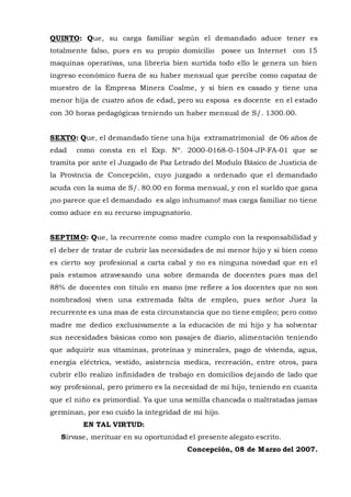 QUINTO: Que, su carga familiar según el demandado aduce tener es
totalmente falso, pues en su propio domicilio posee un Internet con 15
maquinas operativas, una librería bien surtida todo ello le genera un bien
ingreso económico fuera de su haber mensual que percibe como capataz de
muestro de la Empresa Minera Coalme, y si bien es casado y tiene una
menor hija de cuatro años de edad, pero su esposa es docente en el estado
con 30 horas pedagógicas teniendo un haber mensual de S/. 1300.00.
SEXTO: Que, el demandado tiene una hija extramatrimonial de 06 años de
edad como consta en el Exp. Nº. 2000-0168-0-1504-JP-FA-01 que se
tramita por ante el Juzgado de Paz Letrado del Modulo Básico de Justicia de
la Provincia de Concepción, cuyo juzgado a ordenado que el demandado
acuda con la suma de S/. 80.00 en forma mensual, y con el sueldo que gana
¡no parece que el demandado es algo inhumano! mas carga familiar no tiene
como aduce en su recurso impugnatorio.
SEPTIMO: Que, la recurrente como madre cumplo con la responsabilidad y
el deber de tratar de cubrir las necesidades de mi menor hijo y si bien como
es cierto soy profesional a carta cabal y no es ninguna novedad que en el
país estamos atravesando una sobre demanda de docentes pues mas del
88% de docentes con titulo en mano (me refiere a los docentes que no son
nombrados) viven una extremada falta de empleo, pues señor Juez la
recurrente es una mas de esta circunstancia que no tiene empleo; pero como
madre me dedico exclusivamente a la educación de mi hijo y ha solventar
sus necesidades básicas como son pasajes de diario, alimentación teniendo
que adquirir sus vitaminas, proteínas y minerales, pago de vivienda, agua,
energía eléctrica, vestido, asistencia medica, recreación, entre otros, para
cubrir ello realizo infinidades de trabajo en domicilios dejando de lado que
soy profesional, pero primero es la necesidad de mi hijo, teniendo en cuanta
que el niño es primordial. Ya que una semilla chancada o maltratadas jamas
germinan, por eso cuido la integridad de mi hijo.
EN TAL VIRTUD:
Sírvase, merituar en su oportunidad el presente alegato escrito.
Concepción, 08 de Marzo del 2007.
 