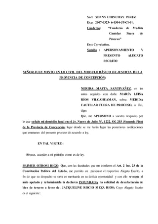 Sec: YENNY CHINCHAY PEREZ.
Exp: 2007-0323- 6-1504-JP-CI-01.
Cuaderno: “Cuaderno de Medida
Cautelar Fuera de
Proceso”
Esc: Correlativo.
Sumilla : APERSONAMIENTO Y
PRESENTO ALEGATO
ESCRITO
SEÑOR JUEZ MIXTO EN LO CIVIL DEL MODULO BÁSICO DE JUSTICIA DE LA
PROVINCIA DE CONCEPCIÓN:
NERIDA MAYTA SANTIVAÑEZ, en los
autos seguidos con doña: MARÍA LUISA
RÍOS VILCAHUAMAN, sobre: MEDIDA
CAUTELAR FUERA DE PROCESO, a Ud.,
digo:
Que, me APERSONO a vuestro despacho por
lo que señalo mi domicilio legal en el Jr. Nueve de Julio Nº. 1222. Of. 203 (Segundo Piso)
de la Provincia de Concepción, lugar donde se me harán llegar las posteriores notificaciones
que emanaran del presente proceso de acuerdo a ley.
EN TAL VIRTUD:
Sírvase, acceder a mi petición como es de ley.
PRIMER OTROSI DIGO: Que, con las facultades que me confieren el Art. 2 Inc. 23 de la
Constitución Política del Estado, me permito en presentar el respectivo Alegato Escrito, a
fin de que su despacho se sirva en merituarla en su debida oportunidad y con ello revoque el
auto apelado y reformándola la declaren INFUNDADA la solicitud de desafectación de
bien de tercero a favor de: JACQUELINE ROCIO MEZA RIOS; Cuyo Alegato Escrito
es el siguiente:
 