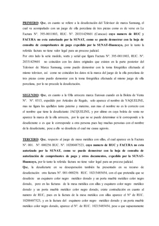 PRIMERO: Que, en cuanto se refiere a la desafectación del Televisor de marca Samsung, el
cual va acompañado con un juego de olla porcelana de tres piezas como es de verse en La
Factura Nº. 395-0011803, RUC. Nº. 20331429601 (Curacao) cuyo numero de RUC y
FACURA no esta autorizado por la SUNAT, como se puedo demostrar con la hoja de
consulta de comprobantes de pago expedido por la SUNAT-Huancayo, por lo tanto la
referida factura no tiene valor legal para un proceso judicial.
Por otro lado la serie modelo, watts y serial que figura Factura Nº. 395-0011803, RUC. Nº.
20331429601 no coinciden con los datos originales que existen en la parte posterior del
Televisor de Marca Samsung, como puedo demostrar con la toma fotográfica efectuada al
mismo televisor, así como no coinciden los datos ni la marca del juego de la olla porcelana de
tres piezas como puedo demostrar con la toma fotográfica efectuada al mismo juego de olla
porcelana, por lo no procede la desafectación.
SEGUNDO: Que, en cuanto a la Olla arrocera marca Eurosun cuando en la Boleta de Venta
Nº. Nº. 0313, expedido por Artículos de Regalo, solo aparece el nombre de YAQUELINE,
mas no figura los apellidos tanto paterno y materno, aun mas el nombre no es lo correcto con
el nombre que tiene la desafectante: JACQUELINE, y por ultimo en cuya boleta de venta no
aparece la marca de la olla arrocera, por lo que no se puede determinar si le corresponde a la
desafectante o es que le corresponde a otra persona pues hay muchas personas con el nombre
de la desafectante, pese a ello se desafecta el cual me causa agravio.
TERCERO: Que, respecto al juego de mesa metálica con sillas, el cual aparece en la Factura
Nº. 001. Nº. 000256 RUC. Nº. 10200487523, cuyo numero de RUC y FACURA no esta
autorizado por la SUNAT, como se puedo demostrar con la hoja de consulta de
autorización de comprobantes de pago y otros documentos, expedido por la SUNAT-
Huancayo, por lo tanto la referida factura no tiene valor legal para un proceso judicial.
Que, la desafectarte en su desesperación también ha presentado en su recurso de
desafectación otra factura Nº. 001-000256 RUC. 10215485454, con el que pretendía que se
desafecte un esquinero color negro metálico dorado y un porta mueble metálico color negro
dorado, pero en las facturas de la mesa metálica con sillas y esquinero color negro metálico
dorado y un porta mueble metálico color negro dorado, existe contradicción en cuanto al
numero de RUC, pues en la factura de la mesa metálica con sillas aparece el Nº de RUC.
10200487523, y en la factura del esquinero color negro metálico dorado y un porta mueble
metálico color negro dorado, aparece el Nº. de RUC. 10215485454, pese a que supuestamente
 