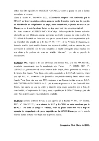 ambas han sido expedido por MUEBLES “OSCANOA” como se puede ver con la facturas
que adjunto al presente.
Ahora la factura Nº. 001-00256. RUC. 10215485454 tampoco esta autorizado por la
SUNAT por tener un código erróneo, como se puedo demostrar con la hoja de consulta
de autorización de comprobantes de pago y otros documentos, expedido por la SUNAT-
Huancayo, por lo tanto la referida factura no tiene valor legal para un proceso judicial.
La tienda comercial MUEBLES “OSCANOA” niega haber expedido las facturas señaladas
aduciendo que son falsificadas, además que jamás han tenido su puesto de venta en el Jr. Ica
Nº. 470 de la Provincia de Huancayo, sino que su puesto de venta en forma permanente y de
su propiedad esta ubicado en el Jr. Ica Nº. 967 y 971 de la Provincia de Huancayo, no
habiendo vendido jamás muebles baratos sino muebles de calidad y solo de madera fina, esta
aseveración la demuestro con la toma fotográfica al mueble embargado (mesa metálica con
seis sillas) y la proforma de venta de Muebles “Oscanoa” por ello no procede la
desafectación.
CUARTO: Que, respecto a los dos televisores, una demarca JVC, y la otra PANASONIC,
acreditada supuestamente por la desafectante con Factura Nº. 002178, RUC. Nº.
20100470722, perteneciente ala casa Comercial Solar Import, siendo propietario de acuerdo a
la factura don: Andres Poma Gora, estos datos consultados a la SUNAT-Huancayo, refiere
que cuyo RUC Nº. 20100470722 no pertenece a una persona natural y mucho menos a don:
Andrés Poma Gora, sino que este RUC, pertenece a una Persona Jurídica como es R.C.A.
CONTRATISTAS GENERALES S.A.C. por lo tanto no pertenece a la casa Comercial Solar
Import, muy aparte de que no existe la dirección como puedo demostrar con la hoja de
Autorización y Comprobantes de Pago y otros, expedido por la SUNAT-Huancayo, por ello
señor Juez es improcedente la desafectación solicitada.
QUINTO: respecto al Balón de Gas, el cual aparece en la Factura Nº. 001. Nº. 000632,
RUC. Nº. 10045823525, cuyo número de RUC y FACURA no esta autorizado por la
SUNAT, así como el código es erróneo, como se puedo demostrar con la hoja de
consulta de comprobantes de pago, expedido por la SUNAT-Huancayo, por lo tanto la
referida factura no tiene valor legal para un proceso judicial.
Concepción, 31 de Marzo del 2008.
 