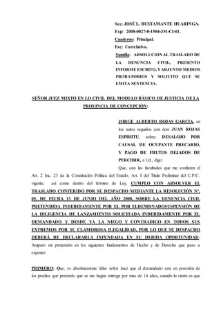 Sec: JOSÉ L. BUSTAMANTE HUARINGA.
Exp: 2008-0027-0-1504-JM-CI-01.
Cuaderno: Principal.
Esc: Correlativo.
Sumilla: ABSOLUCIONAL TRASLADO DE
LA DENUNCIA CIVIL, PRESENTO
INFORME ESCRITO, YADJUNTO MEDIOS
PROBATORIOS Y SOLICITO QUE SE
EMITA SENTENCIA.
SEÑOR JUEZ MIXTO EN LO CIVIL DEL MODULO BÁSICO DE JUSTICIA DE LA
PROVINCIA DE CONCEPCIÓN:
JORGE ALBERTO ROJAS GARCIA, en
loa autos seguidos con don: JUAN ROJAS
ESPIRITU, sobre: DESALOJO POR
CAUSAL DE OCUPANTE PRECARIO,
Y PAGO DE FRUTOS DEJADOS DE
PERCIBIR, a Ud., digo:
Que, con las facultades que me confieren el
Art. 2 Inc. 23 de la Constitución Política del Estado, Art. I del Titulo Preliminar del C.P.C.
vigente, así como dentro del término de Ley, CUMPLO CON ABSOLVER EL
TRASLADO CONFERIDO POR SU DESPACHO MEDIANTE LA RESOLUCIÓN Nº.
05, DE FECHA 13 DE JUNIO DEL AÑO 2008, SOBRE LA DENUNCIA CIVIL
PRETENDIDA INDEBIDAMENTE POR EL POR ELDEMDNADOSUSPENSIÓN DE
LA DILIGENCIA DE LANZAMIENTO SOLICITADA INDEBIDAMENTE POR EL
DEMANDADO Y DESDE YA LA NIEGO Y CONTRADIGO EN TODOS SUS
EXTREMOS POR SU CLAMOROSA ILEGALIDAD, POR LO QUE SU DESPACHO
DEBERÁ DE DECLARARLA INFUNDADA EN SU DEBIDA OPORTUNIDAD;
Amparo mi pretensión en los siguientes fundamentos de Hecho y de Derecho que paso a
exponer:
PRIMERO: Que, es absolutamente falso señor Juez que el demandado este en posesión de
los predios que pretendo que se me hague entrega por mas de 14 años, cuando lo cierto es que
 