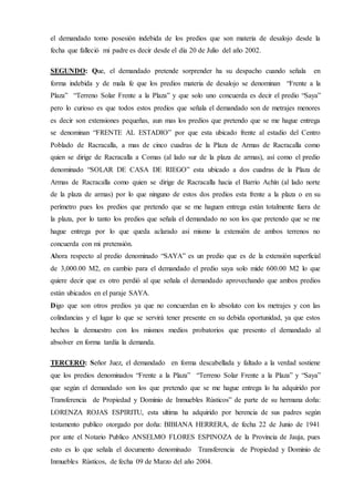 el demandado tomo posesión indebida de los predios que son materia de desalojo desde la
fecha que falleció mi padre es decir desde el día 20 de Julio del año 2002.
SEGUNDO: Que, el demandado pretende sorprender ha su despacho cuando señala en
forma indebida y de mala fe que los predios materia de desalojo se denominan “Frente a la
Plaza” “Terreno Solar Frente a la Plaza” y que solo uno concuerda es decir el predio “Saya”
pero lo curioso es que todos estos predios que señala el demandado son de metrajes menores
es decir son extensiones pequeñas, aun mas los predios que pretendo que se me hague entrega
se denominan “FRENTE AL ESTADIO” por que esta ubicado frente al estadio del Centro
Poblado de Racracalla, a mas de cinco cuadras de la Plaza de Armas de Racracalla como
quien se dirige de Racracalla a Comas (al lado sur de la plaza de armas), así como el predio
denominado “SOLAR DE CASA DE RIEGO” esta ubicado a dos cuadras de la Plaza de
Armas de Racracalla como quien se dirige de Racracalla hacia el Barrio Achín (al lado norte
de la plaza de armas) por lo que ninguno de estos dos predios esta frente a la plaza o en su
perímetro pues los predios que pretendo que se me haguen entrega están totalmente fuera de
la plaza, por lo tanto los predios que señala el demandado no son los que pretendo que se me
hague entrega por lo que queda aclarado así mismo la extensión de ambos terrenos no
concuerda con mi pretensión.
Ahora respecto al predio denominado “SAYA” es un predio que es de la extensión superficial
de 3,000.00 M2, en cambio para el demandado el predio saya solo mide 600.00 M2 lo que
quiere decir que es otro perdió al que señala el demandado aprovechando que ambos predios
están ubicados en el paraje SAYA.
Digo que son otros predios ya que no concuerdan en lo absoluto con los metrajes y con las
colindancias y el lugar lo que se servirá tener presente en su debida oportunidad, ya que estos
hechos la demuestro con los mismos medios probatorios que presento el demandado al
absolver en forma tardía la demanda.
TERCERO: Señor Juez, el demandado en forma descabellada y faltado a la verdad sostiene
que los predios denominados “Frente a la Plaza” “Terreno Solar Frente a la Plaza” y “Saya”
que según el demandado son los que pretendo que se me hague entrega lo ha adquirido por
Transferencia de Propiedad y Dominio de Inmuebles Rústicos” de parte de su hermana doña:
LORENZA ROJAS ESPIRITU, esta ultima ha adquirido por herencia de sus padres según
testamento publico otorgado por doña: BIBIANA HERRERA, de fecha 22 de Junio de 1941
por ante el Notario Publico ANSELMO FLORES ESPINOZA de la Provincia de Jauja, pues
esto es lo que señala el documento denominado Transferencia de Propiedad y Dominio de
Inmuebles Rústicos, de fecha 09 de Marzo del año 2004.
 