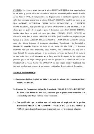 CUARTO: Lo cierto es señor Juez que la señora BIBIANA HERRERA viene hacer la abuela
de mi padre, y que en efecto ha efectuado su respectivo testamento publico notarial de fecha
22 de Junio de 1941, el cual presento a su despacho para su merituación oportuna, en ella
señor Juez se pueda apreciar que la señora: BIBIANA HERRERA, transfirió sus bienes a sus
hijos: ANTONIO, SATURNINO, PABLO, MARIA, BERNARDINO, y FULGENCIA
ROJAS HERRERA, hago presente que el señor: SATURNINO ROJAS HERRERA es mi
abuelo por ser padre de mi papá, y para el demandado don: JUAN ROJAS ESPIRITU
también viene hacer su papá, así como para doña: LORENZA ROJAS ESPIRITU, en
conclusión señor Juez la señora: BIBIANA HERRERA jamás transfirió sus propiedades por
herencia a la señora: LORENZA ROJAS ESPIRITU y JUAN ROJAS ESPIRITU, sino que
estos dos últimos festinaron el documento denominado Transferencia de Propiedad y
Dominio de Inmuebles Rústicos, de fecha 09 de Marzo del año 2004, y lo festinaron
totalmente mal (con otras dimensiones, otros nombres, otras colindancias etc, etc) con la
única finalidad de causarme perjuicio y así apoderarse los bienes que fueron de mi padre, a
un mas señor Juez en el testamento no se hace mención de ninguno de los predios que
pretendo que se me hague entrega, por lo tanto las personas de : LORENZA ROJAS DE
RODRIGUEZ y JULIA ROJAS DE CORDOVA no tiene ningún interés y legitimidad para
intervenir en el presente proceso, lo que deviene en infundada la pretensión de demandado.
MEDIOS PROBATORIOS:
1.- Testamento Público Original, de fecha 22 de junio del año de 1941, suscrita por doña:
BIBINA HERRERA.
2.- Contrato de Compraventa del predio denominado “SOLAR DE CASA DE RIEGO”,
de fecha 16 de Enero del año 1955, efectuado por mi padre como comprador y la
señora: Fulgencia Rojas Herrera como vendedora.
3.- Dos certificados que acreditan que mi padre era el propietario de lo predios
denominados “FRENTE AL ESTADIO”, “SOLAR DE CASA DE RIEGO” y
“SAYA”, y por derecho le pertenece al recurrente por ser heredero de mi padre.
 