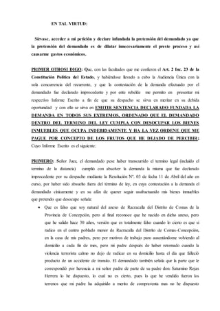 EN TAL VIRTUD:
Sírvase, acceder a mi petición y declare infundada la pretensión del demandado ya que
la pretensión del demandado es de dilatar innecesariamente el preste proceso y así
causarme gastos económicos.
PRIMER OTROSI DIGO: Que, con las facultades que me confieren el Art. 2 Inc. 23 de la
Constitución Política del Estado, y habiéndose llevado a cabo la Audiencia Única con la
sola concurrencia del recurrente, y que la contestación de la demanda efectuado por el
demandado fue declarado improcedente y por ente rebelde me permito en presentar mi
respectivo Informe Escrito a fin de que su despacho se sirva en meritar en su debida
oportunidad y con ello se sirva en EMITIR SENTENCIA DECLARADO FUNDADA LA
DEMANDA EN TODOS SUS EXTREMOS, ORDENADO QUE EL DEMANDADO
DENTRO DEL TERMINO DEL LEY CUMPLA CON DESOCUPAR LOS BIENES
INMUEBLES QUE OCUPA INDEBIDAMENTE Y HA LA VEZ ORDENE QUE ME
PAGUE POR CONCEPTO DE LOS FRUTOS QUE HE DEJADO DE PERCIBIR;
Cuyo Informe Escrito es el siguiente:
PRIMERO: Señor Juez, el demandado pese haber transcurrido el termino legal (incluido el
termino de la distancia) cumplió con absolver la demanda la misma que fue declarado
improcedente por su despacho mediante la Resolución Nº. 03 de fecha 11 de Abril del año en
curso, por haber sido absuelto fuera del término de ley, en cuya contestación a la demanda el
demandado cínicamente y en su afán de querer seguir usufructuando mis bienes inmuebles
que pretendo que desocupe señala:
 Que es falso que soy natural del anexo de Racracalla del Distrito de Comas de la
Provincia de Concepción, pero al final reconoce que he nacido en dicho anexo, pero
que he salido hace 30 años, versión que es totalmente falso cuando lo cierto es que si
radico en el centro poblado menor de Racracalla del Distrito de Comas-Concepción,
en la casa de mis padres, pero por motivos de trabajo paro ausentándome volviendo al
domicilio a cada fin de mes, pero mi padre después de haber retornado cuando la
violencia terrorista calmo no dejo de radicar en su domicilio hasta el día que falleció
producto de un accidente de transito. El demandado también señala que la parte que le
correspondió por herencia a mi señor padre de parte de su padre don: Saturnino Rojas
Herrera lo he dispuesto, lo cual no es cierto, pues lo que he vendido fueron los
terrenos que mi padre ha adquirido a merito de compraventa mas no he dispuesto
 
