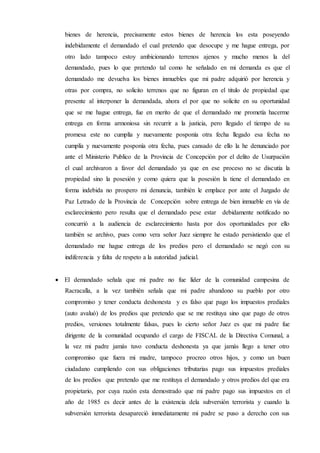 bienes de herencia, precisamente estos bienes de herencia los esta poseyendo
indebidamente el demandado el cual pretendo que desocupe y me hague entrega, por
otro lado tampoco estoy ambicionando terrenos ajenos y mucho menos la del
demandado, pues lo que pretendo tal como he señalado en mi demanda es que el
demandado me devuelva los bienes inmuebles que mi padre adquirió por herencia y
otras por compra, no solicito terrenos que no figuran en el titulo de propiedad que
presente al interponer la demandada, ahora el por que no solicite en su oportunidad
que se me hague entrega, fue en merito de que el demandado me prometía hacerme
entrega en forma armoniosa sin recurrir a la justicia, pero llegado el tiempo de su
promesa este no cumplía y nuevamente posponía otra fecha llegado esa fecha no
cumplía y nuevamente posponía otra fecha, pues cansado de ello la he denunciado por
ante el Ministerio Publico de la Provincia de Concepción por el delito de Usurpación
el cual archivaron a favor del demandado ya que en ese proceso no se discutía la
propiedad sino la posesión y como quiera que la posesión la tiene el demandado en
forma indebida no prospero mi denuncia, también le emplace por ante el Juzgado de
Paz Letrado de la Provincia de Concepción sobre entrega de bien inmueble en vía de
esclarecimiento pero resulta que el demandado pese estar debidamente notificado no
concurrió a la audiencia de esclarecimiento hasta por dos oportunidades por ello
también se archivo, pues como vera señor Juez siempre he estado persistiendo que el
demandado me hague entrega de los predios pero el demandado se negó con su
indiferencia y falta de respeto a la autoridad judicial.
 El demandado señala que mi padre no fue líder de la comunidad campesina de
Racracalla, a la vez también señala que mi padre abandono su pueblo por otro
compromiso y tener conducta deshonesta y es falso que pago los impuestos prediales
(auto avaluó) de los predios que pretendo que se me restituya sino que pago de otros
predios, versiones totalmente falsas, pues lo cierto señor Juez es que mi padre fue
dirigente de la comunidad ocupando el cargo de FISCAL de la Directiva Comunal, a
la vez mi padre jamás tuvo conducta deshonesta ya que jamás llego a tener otro
compromiso que fuera mi madre, tampoco procreo otros hijos, y como un buen
ciudadano cumpliendo con sus obligaciones tributarias pago sus impuestos prediales
de los predios que pretendo que me restituya el demandado y otros predios del que era
propietario, por cuya razón esta demostrado que mi padre pago sus impuestos en el
año de 1985 es decir antes de la existencia dela subversión terrorista y cuando la
subversión terrorista desapareció inmediatamente mi padre se puso a derecho con sus
 