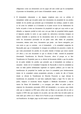 obligaciones como sea demostrado con los pagos del auto avaluó que he acompañado
al presentar mi demandada, por lo tanto el demandado miente y miente.
 El demandado cínicamente y sin ninguna vergüenza para con su sobrino el
demandante señala que mi padre jamás tuvo documentos de propiedad de sus predios
incluido de los predios que pretendo que el demandado me restituya, cuando lo cierto
es tal como he señalado en al demanda en el punto tercero de los fundamentos de
hecho mi padre si tenia sus documentos de propiedad en regla por cuya razón es que
tributaba su impuesto predial en todo caso con que titulo de propiedad habría pagado
el impuesto predial, lo cierto es que cuando los subversivos terroristas irrumpen en
nuestro domicilio se apoderan de los documentos tanto de la comunidad, como de
todos los documentos personales de mi padre entre ellos títulos de propiedad,
testamento, minutas entre otros, documentos que jamás nos fueron entregados, por
esta razón es que se conviene con el demandado y la comunidad campesina de
Racracalla para que al demandado le otorguen un certificado de posesión a merito de
que venia posesionado los predios de mi padre durante el tiempo que estuvo ausente
(10 años) y con este documento es que se efectúa el titulo notarial de propiedad
denominado Transferencia de Derecho Posesorio, ahora el porque no se hizo
Transferencia de Propiedad, pues no se efectuó tal documento debido a que los predios
de mi padre incluido los predios que pretendo que el demandado me restituya se
encuentra dentro de la Comunidad Campesina de Racracalla es decir la comunidad ya
tiene un titulo padrón debidamente registrado en registros públicos, por lo tanto las
transferencias de propiedad las tendría que hacer la comunidad, pero lastimosamente
dentro de la comunidad existen propiedades privadas, a merito de ello el Notario
donde se efectuó la Transferencia de Derecho Posesorio se negó efectuar la
transferencia de propiedad, lo cual tiene explicación lógica y legal. Por lo tanto mi
padre, tampoco el recurrente hemos fraguado o falsificado documentos y mucho
menos las firmas del demandado y su conyugue, por ultimo mi padre jamás se
empresto los documentos personales (DNI) del demandado y su esposa, pues donde
cabe que se empreste su DNI para cobrar ante un Banco ya que para ello no solo se
requiere el DNI sino que requiere de un poder, aun mas señor Juez mi señor padre no
tenia nada que cobrar en el Banco de la Nación ya que el demandado y su esposa no
son beneficiarios de ningún pago sea del estado o entidad privada.
 