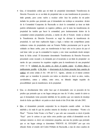  Que, el demandado señala que mi titulo de propiedad denominado Transferencia de
Derecho Posesorio no es un titulo de propiedad sino es una transferencia de posesión a
titulo gratuito, pero como vuelvo a recalcar señor Juez los predios de mi padre
incluido los predios que pretendo que el demandado me restituya se encuentran dentro
de la Comunidad Campesina de Racracalla es decir la comunidad ya tiene un titulo
padrón debidamente registrado en registros públicos, por lo tanto las transferencias de
propiedad las tendría que hacer la comunidad, pero lastimosamente dentro de la
comunidad existen propiedades privadas, a merito de ello el Notario donde se efectuó
la Transferencia de Derecho Posesorio se negó ha efectuar la transferencia de
propiedad, lo cual tiene explicación lógica y legal, e incluso mis compoblanos jamás
realizaron ventas de propiedades ante un Notario Publico precisamente por lo que he
señalado en líneas arriba, pues sus transferencias lo hace solo en los jueces de paz el
cual tiene valor ya que la comunidad la respeta y esto viene sucediendo desde siempre
hasta la fecha actual. El documento denominado Transferencia de Derecho Posesorio
presentado como recaudo a la demanda por el recurrente es un titulo de propiedad en
merito de que concurren los requisitos exigidos para la transferencia de una propiedad
como es la voluntad de las partes es decir el agente capaz, el objeto física y
jurídicamente posible, el fin licito, y observancia de la forma prescrita bajo sanción de
nulidad, tal como señala el Art. 140 del C.C. vigente., además en el mismo contrato
señala que se transfiere la posesión con todos su derechos es decir su aires, vuelos,
servidumbres, entras y salidas, entre otros, no faltando ningún requisito de
procedibilidad para la transferencia de la propiedad.
 Que, es absolutamente falso señor Juez que el demandado este en posesión de los
predios que pretendo que se me hague entrega por mas de 14 años, cuando lo cierto es
que el demandado tomo posesión indebida de los predios que son materia de desalojo
desde la fecha que falleció mi padre es decir desde el día 20 de Julio del año 2002.
 Que, el demandado pretende sorprender ha su despacho cuando señala en forma
indebida y de mala fe que los predios materia de desalojo se denominan “Frente a la
Plaza” “Terreno Solar Frente a la Plaza” y que solo uno concuerda es decir el predio
“Saya” pero lo curioso es que todos estos predios que señala el demandado son de
metrajes menores es decir son extensiones pequeñas, aun mas los predios que pretendo
que se me hague entrega se denominan “FRENTE AL ESTADIO” por que esta
ubicado frente al estadio del Centro Poblado de Racracalla, a mas de cinco cuadras de
 