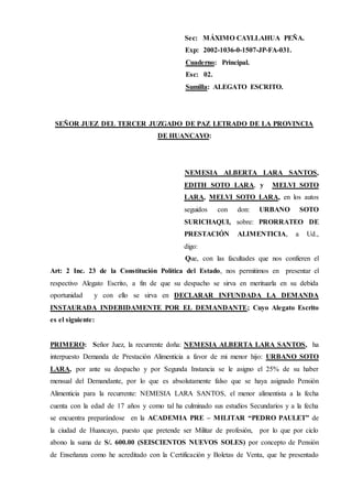 Sec: MÁXIMO CAYLLAHUA PEÑA.
Exp: 2002-1036-0-1507-JP-FA-031.
Cuaderno: Principal.
Esc: 02.
Sumilla: ALEGATO ESCRITO.
SEÑOR JUEZ DEL TERCER JUZGADO DE PAZ LETRADO DE LA PROVINCIA
DE HUANCAYO:
NEMESIA ALBERTA LARA SANTOS,
EDITH SOTO LARA, y MELVI SOTO
LARA, MELVI SOTO LARA, en los autos
seguidos con don: URBANO SOTO
SURICHAQUI, sobre: PRORRATEO DE
PRESTACIÓN ALIMENTICIA, a Ud.,
digo:
Que, con las facultades que nos confieren el
Art: 2 Inc. 23 de la Constitución Política del Estado, nos permitimos en presentar el
respectivo Alegato Escrito, a fin de que su despacho se sirva en merituarla en su debida
oportunidad y con ello se sirva en DECLARAR INFUNDADA LA DEMANDA
INSTAURADA INDEBIDAMENTE POR EL DEMANDANTE; Cuyo Alegato Escrito
es el siguiente:
PRIMERO: Señor Juez, la recurrente doña: NEMESIA ALBERTA LARA SANTOS, ha
interpuesto Demanda de Prestación Alimenticia a favor de mi menor hijo: URBANO SOTO
LARA, por ante su despacho y por Segunda Instancia se le asigno el 25% de su haber
mensual del Demandante, por lo que es absolutamente falso que se haya asignado Pensión
Alimenticia para la recurrente: NEMESIA LARA SANTOS, el menor alimentista a la fecha
cuenta con la edad de 17 años y como tal ha culminado sus estudios Secundarios y a la fecha
se encuentra preparándose en la ACADEMIA PRE – MILITAR “PEDRO PAULET” de
la ciudad de Huancayo, puesto que pretende ser Militar de profesión, por lo que por ciclo
abono la suma de S/. 600.00 (SEISCIENTOS NUEVOS SOLES) por concepto de Pensión
de Enseñanza como he acreditado con la Certificación y Boletas de Venta, que he presentado
 