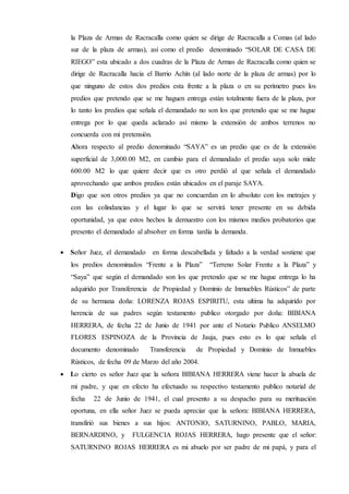 la Plaza de Armas de Racracalla como quien se dirige de Racracalla a Comas (al lado
sur de la plaza de armas), así como el predio denominado “SOLAR DE CASA DE
RIEGO” esta ubicado a dos cuadras de la Plaza de Armas de Racracalla como quien se
dirige de Racracalla hacia el Barrio Achín (al lado norte de la plaza de armas) por lo
que ninguno de estos dos predios esta frente a la plaza o en su perímetro pues los
predios que pretendo que se me haguen entrega están totalmente fuera de la plaza, por
lo tanto los predios que señala el demandado no son los que pretendo que se me hague
entrega por lo que queda aclarado así mismo la extensión de ambos terrenos no
concuerda con mi pretensión.
Ahora respecto al predio denominado “SAYA” es un predio que es de la extensión
superficial de 3,000.00 M2, en cambio para el demandado el predio saya solo mide
600.00 M2 lo que quiere decir que es otro perdió al que señala el demandado
aprovechando que ambos predios están ubicados en el paraje SAYA.
Digo que son otros predios ya que no concuerdan en lo absoluto con los metrajes y
con las colindancias y el lugar lo que se servirá tener presente en su debida
oportunidad, ya que estos hechos la demuestro con los mismos medios probatorios que
presento el demandado al absolver en forma tardía la demanda.
 Señor Juez, el demandado en forma descabellada y faltado a la verdad sostiene que
los predios denominados “Frente a la Plaza” “Terreno Solar Frente a la Plaza” y
“Saya” que según el demandado son los que pretendo que se me hague entrega lo ha
adquirido por Transferencia de Propiedad y Dominio de Inmuebles Rústicos” de parte
de su hermana doña: LORENZA ROJAS ESPIRITU, esta ultima ha adquirido por
herencia de sus padres según testamento publico otorgado por doña: BIBIANA
HERRERA, de fecha 22 de Junio de 1941 por ante el Notario Publico ANSELMO
FLORES ESPINOZA de la Provincia de Jauja, pues esto es lo que señala el
documento denominado Transferencia de Propiedad y Dominio de Inmuebles
Rústicos, de fecha 09 de Marzo del año 2004.
 Lo cierto es señor Juez que la señora BIBIANA HERRERA viene hacer la abuela de
mi padre, y que en efecto ha efectuado su respectivo testamento publico notarial de
fecha 22 de Junio de 1941, el cual presento a su despacho para su merituación
oportuna, en ella señor Juez se pueda apreciar que la señora: BIBIANA HERRERA,
transfirió sus bienes a sus hijos: ANTONIO, SATURNINO, PABLO, MARIA,
BERNARDINO, y FULGENCIA ROJAS HERRERA, hago presente que el señor:
SATURNINO ROJAS HERRERA es mi abuelo por ser padre de mi papá, y para el
 