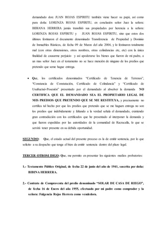 demandado don: JUAN ROJAS ESPIRITU también viene hacer su papá, así como
para doña: LORENZA ROJAS ESPIRITU, en conclusión señor Juez la señora:
BIBIANA HERRERA jamás transfirió sus propiedades por herencia a la señora:
LORENZA ROJAS ESPIRITU y JUAN ROJAS ESPIRITU, sino que estos dos
últimos festinaron el documento denominado Transferencia de Propiedad y Dominio
de Inmuebles Rústicos, de fecha 09 de Marzo del año 2004, y lo festinaron totalmente
mal (con otras dimensiones, otros nombres, otras colindancias etc, etc) con la única
finalidad de causarme perjuicio y así apoderarse los bienes que fueron de mi padre, a
un mas señor Juez en el testamento no se hace mención de ninguno de los predios que
pretendo que seme hague entrega.
 Que, los certificados denominados “Certificado de Tenencia de Terrenos”,
“Constancia de Constatación, Certificado de Colindancia” y “Certificado de
Usufructuó-Posesión” presentado por el demandado al absolver la demanda NO
CERTIFICA QUE EL DEMANDADO SEA EL PROPIETARIO LEGAL DE
MIS PREDIOS QUE PRETENDO QUE SE ME RESTITUYA, y precisamente no
certifica tal hecho por que los predios que pretendo que se me haguen entrega no son
los predios que indebidamente y faltando a la verdad señala el demandado, existiendo
gran contradicción con los certificados que he presentado al interponer la demanda y
que fueron expedidas por las autoridades de la comunidad de Racracalla, lo que se
servirá tener presente en su debida oportunidad.
SEGUNDO: Que, el estado actual del presente proceso es la de emitir sentencia, por lo que
solicito a su despacho que tenga el bien de emitir sentencia dentro del plazo legal.
TERCER OTROSI DIGO: Que, me permito en presentar los siguientes medios probatorios:
1.- Testamento Público Original, de fecha 22 de junio del año de 1941, suscrita por doña:
BIBINA HERRERA.
2.- Contrato de Compraventa del predio denominado “SOLAR DE CASA DE RIEGO”,
de fecha 16 de Enero del año 1955, efectuado por mi padre como comprador y la
señora: Fulgencia Rojas Herrera como vendedora.
 