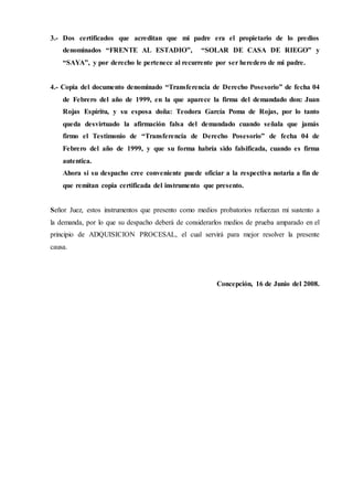 3.- Dos certificados que acreditan que mi padre era el propietario de lo predios
denominados “FRENTE AL ESTADIO”, “SOLAR DE CASA DE RIEGO” y
“SAYA”, y por derecho le pertenece al recurrente por ser heredero de mi padre.
4.- Copia del documento denominado “Transferencia de Derecho Posesorio” de fecha 04
de Febrero del año de 1999, en la que aparece la firma del demandado don: Juan
Rojas Espíritu, y su esposa doña: Teodora García Poma de Rojas, por lo tanto
queda desvirtuado la afirmación falsa del demandado cuando señala que jamás
firmo el Testimonio de “Transferencia de Derecho Posesorio” de fecha 04 de
Febrero del año de 1999, y que su forma habría sido falsificada, cuando es firma
autentica.
Ahora si su despacho cree conveniente puede oficiar a la respectiva notaria a fin de
que remitan copia certificada del instrumento que presento.
Señor Juez, estos instrumentos que presento como medios probatorios refuerzan mi sustento a
la demanda, por lo que su despacho deberá de considerarlos medios de prueba amparado en el
principio de ADQUISICION PROCESAL, el cual servirá para mejor resolver la presente
causa.
Concepción, 16 de Junio del 2008.
 