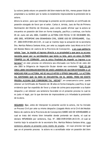 La actora jamás estuvo en posesión del bien materia de litis, menos posee titulo de
propiedad a su nombre por lo tanto es totalmente improcedente la pretensión de la
actora.
Ahora la actora para que interponga la presente acción presento un certificado de
posesión otorgado de favor por el señor. Carlos A. Arriola, Juez de Paz de Primera
Nominación del Distrito de Orcotuna, pues como puede afirmar que la actora se
encuentra en posesión del bien en forma tranquila, pacifica y continua, con fecha
05 de Junio del año 2004, CUANDO LA ACTORA CON FECHA 12 DE DICIEMBRE DEL
AÑO 2002, INTERPONE UNA DEMANDADA CIVIL, SOBRE USO DE SERVIDUMBRE, Exp.
Nº. 2002-0109-01504-JM-CI-01, el cual se tramito bajo la actuación de la secretaria
Dra. Maritza Rebeca Santana Arias, por ante su Juzgado señor Juez Mixto en lo Civil
del Modulo Básico de Justicia de la Provincia de Concepción, y en cuyo petitorio
señala “que le impido el ingreso directo a su propiedad y que para su acceso
necesita pasar por su servidumbre que tenia su lote, pero en estos ÚLTIMOS
TIEMPOS LA HE CERRADO con la única finalidad de impedir su ingreso a su
terreno” en este proceso en referencia sea efectuado con fecha 23 de Julio del
año 2003 la Diligencia de Inspección Ocular donde sea constatado “QUE ES UN
ÁREA LIBRE ENCERRADO DENTRO DE UNOS LINDEROS DE MAYOR EXTENSIÓN A LO
INDICADO POR LA ACTORA, NO SE HALLO HITOS U OTROS SIMILARES, LA ACTORA
HA SOSTENIDO QUE SU BIEN SE ENCUENTRA EN EL MEDIO, PERO NO EXISTE
PRUEBA ALGUNA QUE CORROBORE TAL HECHO”, en consecuencia como puede
obtener un Certificado de Posesión de 38 años en forma tranquila y pacifica, lo que
evidencia que fue expedido de favor y a base de coima para sorprender a su ilustre
despacho y así obtener una sentencia favorable en el presente proceso lo cual no
es justo ni legal, por lo que deviene de improcedente y/o infundada la pretensión
de la atora.
SEGUNDO: Que, antes de interponer la presente acción la actora, me ha iniciado
un Proceso Civil por ante su mismo despacho (Juzgado Mixto en lo Civil del Modulo
Básico de Justicia de la Provincia de de Concepción) SOBRE USO DE SERVIDUMBRE el
cual se trato del mismo bien inmueble donde pretende ser dueña, el cual se
declaro INFUNDADA por sentencia, Exp. Nº. 2002-0109-01504-JM-CI-01, el cual se
tramito bajo la actuación de la secretaria Dra. Maritza Rebeca Santana Arias, cuya
sentencia adjunto al presente como medio de prueba, en cuyo proceso tan igual
que en el presente proceso la actora no a acreditado estar en posesión del bien
 