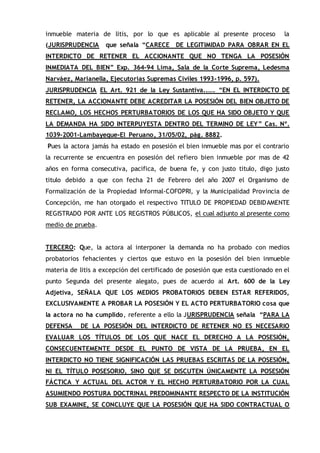 inmueble materia de litis, por lo que es aplicable al presente proceso la
(JURISPRUDENCIA que señala “CARECE DE LEGITIMIDAD PARA OBRAR EN EL
INTERDICTO DE RETENER EL ACCIONANTE QUE NO TENGA LA POSESIÓN
INMEDIATA DEL BIEN” Exp. 364-94 Lima, Sala de la Corte Suprema, Ledesma
Narváez, Marianella, Ejecutorias Supremas Civiles 1993-1996, p. 597).
JURISPRUDENCIA EL Art. 921 de la Ley Sustantiva..…. “EN EL INTERDICTO DE
RETENER, LA ACCIONANTE DEBE ACREDITAR LA POSESIÓN DEL BIEN OBJETO DE
RECLAMO, LOS HECHOS PERTURBATORIOS DE LOS QUE HA SIDO OBJETO Y QUE
LA DEMANDA HA SIDO INTERPUYESTA DENTRO DEL TERMINO DE LEY” Cas. Nº.
1039-2001-Lambayeque-El Peruano, 31/05/02, pág. 8882.
Pues la actora jamás ha estado en posesión el bien inmueble mas por el contrario
la recurrente se encuentra en posesión del refiero bien inmueble por mas de 42
años en forma consecutiva, pacifica, de buena fe, y con justo titulo, digo justo
titulo debido a que con fecha 21 de Febrero del año 2007 el Organismo de
Formalización de la Propiedad Informal-COFOPRI, y la Municipalidad Provincia de
Concepción, me han otorgado el respectivo TITULO DE PROPIEDAD DEBIDAMENTE
REGISTRADO POR ANTE LOS REGISTROS PÚBLICOS, el cual adjunto al presente como
medio de prueba.
TERCERO: Que, la actora al interponer la demanda no ha probado con medios
probatorios fehacientes y ciertos que estuvo en la posesión del bien inmueble
materia de litis a excepción del certificado de posesión que esta cuestionado en el
punto Segunda del presente alegato, pues de acuerdo al Art. 600 de la Ley
Adjetiva, SEÑALA QUE LOS MEDIOS PROBATORIOS DEBEN ESTAR REFERIDOS,
EXCLUSIVAMENTE A PROBAR LA POSESIÓN Y EL ACTO PERTURBATORIO cosa que
la actora no ha cumplido, referente a ello la JURISPRUDENCIA señala “PARA LA
DEFENSA DE LA POSESIÓN DEL INTERDICTO DE RETENER NO ES NECESARIO
EVALUAR LOS TÍTULOS DE LOS QUE NACE EL DERECHO A LA POSESIÓN,
CONSECUENTEMENTE DESDE EL PUNTO DE VISTA DE LA PRUEBA, EN EL
INTERDICTO NO TIENE SIGNIFICACIÓN LAS PRUEBAS ESCRITAS DE LA POSESIÓN,
NI EL TÍTULO POSESORIO, SINO QUE SE DISCUTEN ÚNICAMENTE LA POSESIÓN
FÁCTICA Y ACTUAL DEL ACTOR Y EL HECHO PERTURBATORIO POR LA CUAL
ASUMIENDO POSTURA DOCTRINAL PREDOMINANTE RESPECTO DE LA INSTITUCIÓN
SUB EXAMINE, SE CONCLUYE QUE LA POSESIÓN QUE HA SIDO CONTRACTUAL O
 