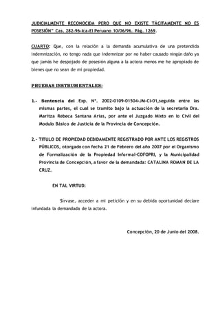 JUDICIALMENTE RECONOCIDA PERO QUE NO EXISTE TÁCITAMENTE NO ES
POSESIÓN” Cas. 282-96-Ica-El Peruano 10/06/96. Pág. 1269.
CUARTO: Que, con la relación a la demanda acumulativa de una pretendida
indemnización, no tengo nada que indemnizar por no haber causado ningún daño ya
que jamás he despojado de posesión alguna a la actora menos me he apropiado de
bienes que no sean de mi propiedad.
PRUEBAS INSTRUMENTALES:
1.- Sentencia del Exp. Nº. 2002-0109-01504-JM-CI-01,seguida entre las
mismas partes, el cual se tramito bajo la actuación de la secretaria Dra.
Maritza Rebeca Santana Arias, por ante el Juzgado Mixto en lo Civil del
Modulo Básico de Justicia de la Provincia de Concepción.
2.- TITULO DE PROPIEDAD DEBIDAMENTE REGISTRADO POR ANTE LOS REGISTROS
PÚBLICOS, otorgado con fecha 21 de Febrero del año 2007 por el Organismo
de Formalización de la Propiedad Informal-COFOPRI, y la Municipalidad
Provincia de Concepción, a favor de la demandada: CATALINA ROMAN DE LA
CRUZ.
EN TAL VIRTUD:
Sírvase, acceder a mi petición y en su debida oportunidad declare
infundada la demandada de la actora.
Concepción, 20 de Junio del 2008.
 