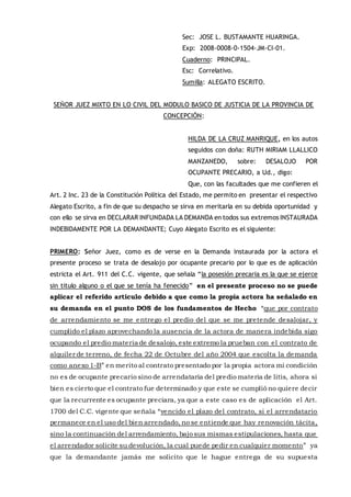 Sec: JOSE L. BUSTAMANTE HUARINGA.
Exp: 2008-0008-0-1504-JM-CI-01.
Cuaderno: PRINCIPAL.
Esc: Correlativo.
Sumilla: ALEGATO ESCRITO.
SEÑOR JUEZ MIXTO EN LO CIVIL DEL MODULO BASICO DE JUSTICIA DE LA PROVINCIA DE
CONCEPCIÓN:
HILDA DE LA CRUZ MANRIQUE, en los autos
seguidos con doña: RUTH MIRIAM LLALLICO
MANZANEDO, sobre: DESALOJO POR
OCUPANTE PRECARIO, a Ud., digo:
Que, con las facultades que me confieren el
Art. 2 Inc. 23 de la Constitución Política del Estado, me permito en presentar el respectivo
Alegato Escrito, a fin de que su despacho se sirva en meritarla en su debida oportunidad y
con ello se sirva en DECLARAR INFUNDADA LA DEMANDA en todos sus extremos INSTAURADA
INDEBIDAMENTE POR LA DEMANDANTE; Cuyo Alegato Escrito es el siguiente:
PRIMERO: Señor Juez, como es de verse en la Demanda instaurada por la actora el
presente proceso se trata de desalojo por ocupante precario por lo que es de aplicación
estricta el Art. 911 del C.C. vigente, que señala “la posesión precaria es la que se ejerce
sin titulo alguno o el que se tenía ha fenecido” en el presente proceso no se puede
aplicar el referido articulo debido a que como la propia actora ha señalado en
su demanda en el punto DOS de los fundamentos de Hecho “que por contrato
de arrendamiento se me entrego el predio del que se me pretende desalojar, y
cumplido el plazo aprovechando la ausencia de la actora de manera indebida sigo
ocupando el predio materia de desalojo, este extremo la prueban con el contrato de
alquiler de terreno, de fecha 22 de Octubre del año 2004 que escolta la demanda
como anexo 1-B” en merito al contrato presentado por la propia actora mi condición
no es de ocupante precario sino de arrendataria del predio materia de litis, ahora si
bien es cierto que el contrato fue determinado y que este se cumplió no quiere decir
que la recurrente es ocupante preciara, ya que a este caso es de aplicación el Art.
1700 del C.C. vigente que señala “vencido el plazo del contrato, si el arrendatario
permanece en el uso del bien arrendado, no se entiende que hay renovación tácita,
sino la continuación del arrendamiento, bajo sus mismas estipulaciones, hasta que
el arrendador solicite su devolución, la cual puede pedir en cualquier momento” ya
que la demandante jamás me solicito que le hague entrega de su supuesta
 