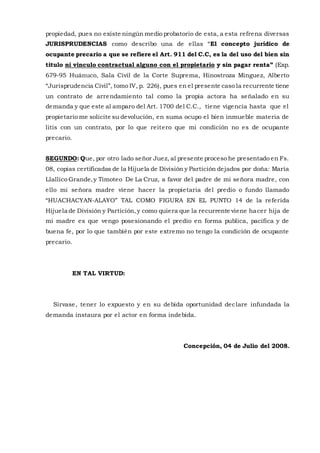 propiedad, pues no existe ningún medio probatorio de esta, a esta refrena diversas
JURISPRUDENCIAS como describo una de ellas “El concepto jurídico de
ocupante precario a que se refiere el Art. 911 del C.C, es la del uso del bien sin
titulo ni vinculo contractual alguno con el propietario y sin pagar renta” (Exp.
679-95 Huánuco, Sala Civil de la Corte Suprema, Hinostroza Minguez, Alberto
“Jurisprudencia Civil”, tomo IV, p. 226), pues en el presente caso la recurrente tiene
un contrato de arrendamiento tal como la propia actora ha señalado en su
demanda y que este al amparo del Art. 1700 del C.C., tiene vigencia hasta que el
propietario me solicite su devolución, en suma ocupo el bien inmueble materia de
litis con un contrato, por lo que reitero que mi condición no es de ocupante
precario.
SEGUNDO: Que, por otro lado señor Juez, al presente proceso he presentado en Fs.
08, copias certificadas de la Hijuela de División y Partición dejados por doña: María
Llallico Grande,y Timoteo De La Cruz, a favor del padre de mi señora madre, con
ello mi señora madre viene hacer la propietaria del predio o fundo llamado
“HUACHACYAN-ALAYO” TAL COMO FIGURA EN EL PUNTO 14 de la referida
Hijuela de División y Partición,y como quiera que la recurrente viene hacer hija de
mi madre es que vengo posesionando el predio en forma publica, pacifica y de
buena fe, por lo que también por este extremo no tengo la condición de ocupante
precario.
EN TAL VIRTUD:
Sírvase, tener lo expuesto y en su debida oportunidad declare infundada la
demanda instaura por el actor en forma indebida.
Concepción, 04 de Julio del 2008.
 