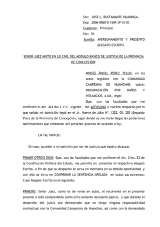 Sec: JOSE L. BUSTAMANTE HUARINGA.
Exp: 2006-0060-0-1504-JP-CI-01.
Cuaderno: Principal.
Esc: 01.
Sumilla: APERSONAMIENTO Y PRESENTO
ALEGATO ESCRITO.
SEÑOR JUEZ MIXTO EN LO CIVIL DEL MODULO BASICO DE JUSTICIA DE LA PROVINCIA
DE CONCEPCIÓN:
MOISÉS ÁNGEL PÉREZ TELLO, en los
autos seguidos con la COMUNIDAD
CAMPESINA DE HUANCHAR, sobre:
INDEMNIZACIÓN POR DAÑOS Y
PERJUICIOS, a Ud., digo:
Que, con las facultades que me
confieren el Art. 424 del C.P.C. vigente, me APERSONO a vuestro despacho por lo
que señalo mi domicilio legal en el Jr. Nueve de Julio Nº. 1222. Of. 203 (Segundo
Piso) de la Provincia de Concepción, lugar donde se me harán llegas las posteriores
notificaciones que emanaran del presente proceso de acuerdo a ley.
EN TAL VIRTUD:
Sírvase, acceder a mi petición por ser de justicia que espero alcanzar.
PRIMER OTROSI DIGO: Que, con las facultades que me confieren el Art. 2 Inc. 23 de
la Constitución Política del Estado, me permito en presentar el respectivo Alegato
Escrito, a fin de que su despacho se sirva en meritarla en su debida oportunidad y
con ello se sirva en CONFIRMAR LA SENTENCIA APELADA en todos sus extremos;
Cuyo Alegato Escrito es el siguiente:
PRIMERO: Señor Juez, como es de verse en autos, el recurrente en el presente
proceso a sido comprendido como Litis consorte necesario pasivo, y que durante el
desarrollo del juicio sea demostrado que no tengo ninguna responsabilidad
contractual con la Comunidad Campesina de Huanchar, así como con la demandada
 