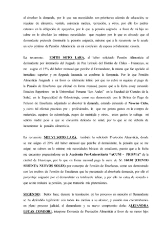 al absolver la demanda, por lo que sus necesidades son prioritarias además de educación, se
requiere de alimentos, vestido, asistencia medica, recreación, y otros, por ello los padres
estamos en la obligación de apoyarlos, por lo que la pensión asignada a favor de mi hijo no
cubre en lo absoluto las mínimas necesidades que requiere por lo que es absurdo que el
demandante pretenda disminuirle la pensión asignada, máxime que a la recurrente no le acude
un solo céntimo de Pensión Alimenticia en mi condición de esposa debidamente casada.
La recurrente: EDITH SOTO LARA, al haber solicitado Pensión Alimenticia al
demandante por intermedio del Juzgado de Paz Letrado del Distrito de Chilca – Huancayo, se
me asigno el 15% del haber mensual que percibe el Demandante, la misma que fue apelado al
inmediato superior y en Segunda Instancia se confirmo la Sentencia. Por lo que Pensión
Alimenticia Asignada a mi favor es totalmente ínfimo por que no cubre ni siquiera el pago de
la Pensión de Enseñanza que efectuó en forma mensual, puesto que a la fecha estoy cursando
Estudios Superiores en la Universidad Peruana “Los Andes” en la Facultad de Ciencias de la
Salud, en la Especialidad de Odontología, como sea demostrado con la Boleta de Pago de
Pensión de Enseñanza adjuntado al absolver la demanda, estando cursando el Noveno Ciclo,
y como tal efectuó practicas pre - profesionales, lo que me genera gastos en la compra de
materiales, equipos de odontología, pagos de matricula y otros, estos gastos lo sufraga mi
señora madre pese a que se encuentra delicada de salud, por lo que se me debería de
incrementar la pensión alimenticia.
La recurrente: MELVI SOTO LARA, también ha solicitado Prestación Alimenticia, donde
se me asigno el 20% del haber mensual que percibe el demandante, la pensión que se me
asigno no cubren en lo mínimo mis necesidades básicas de estudiante, puesto que a la fecha
me encuentro preparándome en la Academia Pre-Universitaria “ACUNI - PRISMA” de la
ciudad de Huancayo, por lo que en forma mensual pago la suma de S/. 160.00 (CIENTO
SESENTA NUEVOS SOLES) por concepto de Pensión de Enseñanza, como sea demostrado
con los recibos de Pensión de Enseñanza que he presentado al absolverla demanda, por ello el
porcentaje asignado por el demandante es totalmente ínfimo, y por ello no estoy de acuerdo a
que se me reduzca la pensión, ya que truncaría mis pretensiones.
SEGUNDO: Señor Juez, durante la tramitación de los procesos en mención el Demandante
se ha defendido legalmente con todos los medios a su alcance, y cuando nos encontrábamos
en pleno proceso judicial, el demandante y su nuevo compromiso doña: ALEJANDRA
LUCAS CONDORI, interpone Demanda de Prestación Alimenticia a favor de su menor hijo:
 