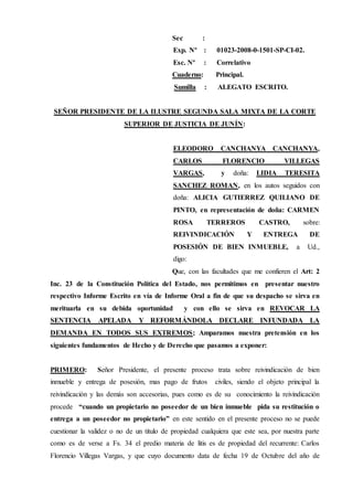 Sec :
Exp. Nº : 01023-2008-0-1501-SP-CI-02.
Esc. Nº : Correlativo
Cuaderno: Principal.
Sumilla : ALEGATO ESCRITO.
SEÑOR PRESIDENTE DE LA ILUSTRE SEGUNDA SALA MIXTA DE LA CORTE
SUPERIOR DE JUSTICIA DE JUNÍN:
ELEODORO CANCHANYA CANCHANYA,
CARLOS FLORENCIO VILLEGAS
VARGAS, y doña: LIDIA TERESITA
SANCHEZ ROMAN, en los autos seguidos con
doña: ALICIA GUTIERREZ QUILIANO DE
PINTO, en representación de doña: CARMEN
ROSA TERREROS CASTRO, sobre:
REIVINDICACIÓN Y ENTREGA DE
POSESIÓN DE BIEN INMUEBLE, a Ud.,
digo:
Que, con las facultades que me confieren el Art: 2
Inc. 23 de la Constitución Política del Estado, nos permitimos en presentar nuestro
respectivo Informe Escrito en vía de Informe Oral a fin de que su despacho se sirva en
merituarla en su debida oportunidad y con ello se sirva en REVOCAR LA
SENTENCIA APELADA Y REFORMÁNDOLA DECLARE INFUNDADA LA
DEMANDA EN TODOS SUS EXTREMOS; Amparamos nuestra pretensión en los
siguientes fundamentos de Hecho y de Derecho que pasamos a exponer:
PRIMERO: Señor Presidente, el presente proceso trata sobre reivindicación de bien
inmueble y entrega de posesión, mas pago de frutos civiles, siendo el objeto principal la
reivindicación y las demás son accesorias, pues como es de su conocimiento la reivindicación
procede “cuando un propietario no poseedor de un bien inmueble pida su restitución o
entrega a un poseedor no propietario” en este sentido en el presente proceso no se puede
cuestionar la validez o no de un titulo de propiedad cualquiera que este sea, por nuestra parte
como es de verse a Fs. 34 el predio materia de litis es de propiedad del recurrente: Carlos
Florencio Villegas Vargas, y que cuyo documento data de fecha 19 de Octubre del año de
 