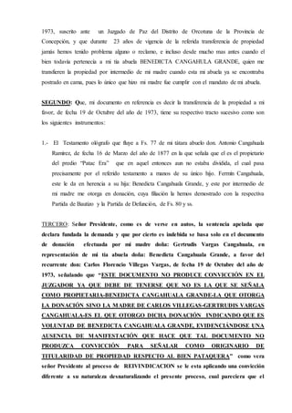 1973, suscrito ante un Juzgado de Paz del Distrito de Orcotuna de la Provincia de
Concepción, y que durante 23 años de vigencia de la referida transferencia de propiedad
jamás hemos tenido problema alguno o reclamo, e incluso desde mucho mas antes cuando el
bien todavía pertenecía a mi tía abuela BENEDICTA CANGAHULA GRANDE, quien me
transfieren la propiedad por intermedio de mi madre cuando esta mi abuela ya se encontraba
postrado en cama, pues lo único que hizo mi madre fue cumplir con el mandato de mi abuela.
SEGUNDO: Que, mi documento en referencia es decir la transferencia de la propiedad a mi
favor, de fecha 19 de Octubre del año de 1973, tiene su respectivo tracto sucesivo como son
los siguientes instrumentos:
1.- El Testamento ológrafo que fluye a Fs. 77 de mi tátara abuelo don. Antonio Cangahuala
Ramírez, de fecha 16 de Marzo del año de 1877 en la que señala que el es el propietario
del predio “Patac Era” que en aquel entonces aun no estaba dividida, el cual pasa
precisamente por el referido testamento a manos de su único hijo. Fermín Cangahuala,
este le da en herencia a su hija: Benedicta Cangahuala Grande, y este por intermedio de
mi madre me otorga en donación, cuya filiación la hemos demostrado con la respectiva
Partida de Bautizo y la Partida de Defunción, de Fs. 80 y ss.
TERCERO: Señor Presidente, como es de verse en autos, la sentencia apelada que
declara fundada la demanda y que por cierto es indebida se basa solo en el documento
de donación efectuada por mi madre doña: Gertrudis Vargas Cangahuala, en
representación de mi tía abuela doña: Benedicta Cangahuala Grande, a favor del
recurrente don: Carlos Florencio Villegas Vargas, de fecha 19 de Octubre del año de
1973, señalando que “ESTE DOCUMENTO NO PRODUCE CONVICCIÓN EN EL
JUZGADOR YA QUE DEBE DE TENERSE QUE NO ES LA QUE SE SEÑALA
COMO PROPIETARIA-BENEDICTA CANGAHUALA GRANDE-LA QUE OTORGA
LA DONACIÓN SINO LA MADRE DE CARLOS VILLEGAS-GERTRUDIS VARGAS
CANGAHUALA-ES EL QUE OTORGO DICHA DONACIÓN INDICANDO QUE ES
VOLUNTAD DE BENEDICTA CANGAHUALA GRANDE, EVIDENCIÁNDOSE UNA
AUSENCIA DE MANIFESTACIÓN QUE HACE QUE TAL DOCUMENTO NO
PRODUZCA CONVICCIÓN PARA SEÑALAR COMO ORIGINARIO DE
TITULARIDAD DE PROPIEDAD RESPECTO AL BIEN PATAQUERA” como vera
señor Presidente al proceso de REIVINDICACION se le esta aplicando una convicción
diferente a su naturaleza desnaturalizando el presente proceso, cual pareciera que el
 