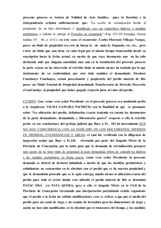 presente proceso se tratara de Nulidad de Acto Jurídico, pues la Doctrina y la
Jurisprudencia señalan uniformemente que: “La acción de reivindicación faculta al
propietario de un bien determinado e identificado con sus respectivos linderos y medidas
perimétricas a solicitar la entrega al Poseedor no propietario” (Exp. 823-95-Arequipa, Gaceta
Jurídica Nº. 40, p 16-C), en este caso el recurrente: Carlos Florencio Villegas Vargas,
posee un titulo de propiedad sea este de buena fe, de mala fe, fraguado, etc, etc., pero
existe un titulo que aun tiene su valor legal por el mismo tiempo transcurrido desde su
suscripción hasta la fecha actual, en merito de que cuyo documento aun no ha sido
declarado nulo por ninguna autoridad, mas aun en la tramitación del presente proceso
la parte actora no ha observado al referido titulo ni mucho menos ha tachado por lo que
tácitamente da su conformidad, por otro lado también el demandado: Eleodoro
Canchanya Canchanya, actual posesionario y propietario del predio materia de litis
posee un Titulo Notarial de Propiedad denominado Transferencia de Derecho Posesorio
el cual incluye la propiedad por haber pagado el precio justo al valor del predio.
CUARTO: Que, como vera señor Presidente en el presente proceso sea nombrado perito
a la Arquitecta: VILMA GAMARA PACHECO, con la finalidad de que se pronuncie
sobre “La ubicación del predio, delimitación exacta teniendo en cuenta los documentos
de la parte demandante, demandado, y litisconsorte pasivo” respecto a ello la referida
perito en sus conclusiones del peritaje judicial que fluye a Fs. 261 ha determinado QUE
NO HAY COINCIDENCIA CON LO INDICADO EN LOS DOCUMENTOS, DIFIEREN
EN MEDIDAS, COLINDANCIAS Y AREAS, el cual fue verificado con la diligencia de
inspección ocular que fluye a Fs.246 efectuado por parte del Juzgado Mixto de la
Provincia de Concepción, por lo tanto para que la demanda de reivindicación prospere
muy aparte de no tener titulo de propiedad la parte demandada deben de coincidir los linderos
y las medidas perimétricas en forma exacta, como vera señor Presidente la presente
demanda se deberá de declarar infundada a merito de que las medidas perimétricas y
colindancias no concuerdan en lo absoluto con el predio que es de nuestra propiedad y
que la demandada pretende que se le agüe entrega, mucho menos la ubicación exacta del
predio pues todo el sector donde esta ubicado el predio materia de litis se denomina
PATAC ERA y/o PATA QUERA, pese a ello el Juzgado Mixto en lo Civil de la
Provincia de Concepción efectuando una interpretación parcializada señala vagamente
que el predio a la fecha ha sufrido modificaciones esto se refiere a que por el medio del
predio pasa un canal de riego y un camino de herradura pero las dimensiones de largo y
ancho no han sido modificadas en lo absoluto por el transcurso del tiempo, y las medidas
 