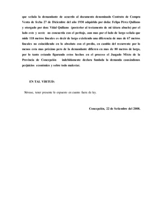 que señala la demandante de acuerdo al documento denominado Contrato de Compra
Venta de fecha 27 de Diciembre del año 1930 adquirido por doña: Felipa Pérez Quiliano
y otorgado por don: Vidal Quiliano (posterior al testamento de mi tátara abuelo) por el
lado este y oeste no concuerda con el peritaje, aun mas por el lado de largo señala que
mide 118 metros lineales es decir de largo existiendo una diferencia de mas de 67 metros
lineales no coincidiendo en lo absoluto con el predio, en cambio del recurrente por lo
menos esta mas próximo pero de la demandante difieren en mas de 80 metros de largo,
por lo tanto estando figurando estos hechos en el proceso el Juzgado Mixto de la
Provincia de Concepción indebidamente declara fundada la demanda causándonos
perjuicios económico y sobre todo malestar.
EN TAL VIRTUD:
Sírvase, tener presente lo expuesto en cuanto fuera de ley.
Concepción, 22 de Setiembre del 2008.
 