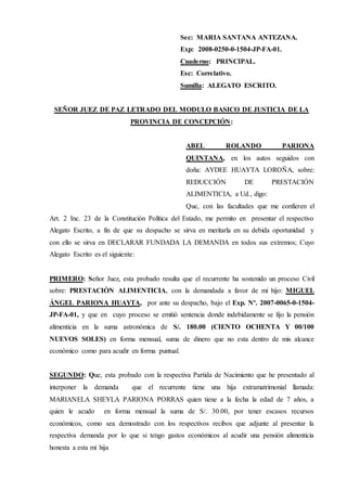Sec: MARIA SANTANA ANTEZANA.
Exp: 2008-0250-0-1504-JP-FA-01.
Cuaderno: PRINCIPAL.
Esc: Correlativo.
Sumilla: ALEGATO ESCRITO.
SEÑOR JUEZ DE PAZ LETRADO DEL MODULO BASICO DE JUSTICIA DE LA
PROVINCIA DE CONCEPCIÓN:
ABEL ROLANDO PARIONA
QUINTANA, en los autos seguidos con
doña: AYDEE HUAYTA LOROÑA, sobre:
REDUCCIÓN DE PRESTACIÓN
ALIMENTICIA, a Ud., digo:
Que, con las facultades que me confieren el
Art. 2 Inc. 23 de la Constitución Política del Estado, me permito en presentar el respectivo
Alegato Escrito, a fin de que su despacho se sirva en meritarla en su debida oportunidad y
con ello se sirva en DECLARAR FUNDADA LA DEMANDA en todos sus extremos; Cuyo
Alegato Escrito es el siguiente:
PRIMERO: Señor Juez, esta probado resulta que el recurrente ha sostenido un proceso Civil
sobre: PRESTACIÓN ALIMENTICIA, con la demandada a favor de mi hijo: MIGUEL
ÁNGEL PARIONA HUAYTA, por ante su despacho, bajo el Exp. Nº. 2007-0065-0-1504-
JP-FA-01, y que en cuyo proceso se emitió sentencia donde indebidamente se fijo la pensión
alimenticia en la suma astronómica de S/. 180.00 (CIENTO OCHENTA Y 00/100
NUEVOS SOLES) en forma mensual, suma de dinero que no esta dentro de mis alcance
económico como para acudir en forma puntual.
SEGUNDO: Que, esta probado con la respectiva Partida de Nacimiento que he presentado al
interponer la demanda que el recurrente tiene una hija extramatrimonial llamada:
MARIANELA SHEYLA PARIONA PORRAS quien tiene a la fecha la edad de 7 años, a
quien le acudo en forma mensual la suma de S/. 30.00, por tener escasos recursos
económicos, como sea demostrado con los respectivos recibos que adjunte al presentar la
respectiva demanda por lo que si tengo gastos económicos al acudir una pensión alimenticia
honesta a esta mi hija
 