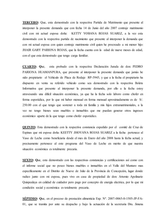 TERCERO: Que, esta demostrado con la respectiva Partida de Matrimonio que presente al
interponer la presente demanda que con fecha 14 de Junio del año 2007 contraje matrimonio
civil con mi actual esposa doña: KETTY YOBANA ROJAS SUAREZ, a la vez esta
demostrado con la respectiva partida de nacimiento que presente al interponer la demanda que
con mi actual esposa con quien contraje matrimonio civil quien he procreado a mi menor hijo:
JHAIR GARY PARIONA ROJAS, que la fecha cuenta con la edad de nueve meses de edad,
con el que esta demostrado que tengo carga familiar.
CUARTO: Que, esta probado con la respectiva Declaración Jurada de don: PEDRO
PARIONA HUAMANPURA, que presente al interponer la presente demanda que jamás he
sido propietario el Vehículo de Placa de Rodaje RP-5945, y que a la fecha el propietario ha
dispuesto en venta su referido vehículo como sea demostrado con la respectiva Boleta
Informativa que presente al interponer la presente demanda, por ello a la fecha estoy
atravesando una difícil situación económica, ya que ha la fecha solo laboro como chofer en
forma esporádica, por lo que mi haber mensual en forma mensual aproximadamente es de S/.
250.00 con el que tengo que sostener a toda mi familia y mis hijos extramatrimoniales, a la
vez no tengo bienes sean muebles o inmuebles que me puedan generar otros ingresos
económico aparte de la que tengo como chofer esporádico.
QUINTO: Esta demostrado con la respectiva constancia expedido por el comité de Cruz de
Espinas que mi esposa doña: KEETTY JHOVANA ROJAS SUAREZ a la fecha pertenece al
Vaso de Leche como beneficiaria desde el mes de Enero del año 2008 hasta la fecha actual, y
precisamente pertenece al este programa del Vaso de Leche en merito de que nuestra
situación económica es totalmente precaria.
SEXTO: Que, esta demostrado con las respectivas constancias y certificaciones así como con
el informe social que no poseo bienes muebles o inmuebles en el Valle del Mantaro mas
específicamente en el Distrito de Nueve de Julio de la Provincia de Concepción, lugar donde
radico junto con mi esposa, pues vivo en casa de propiedad de don: Artemio Apolinario
Quispealaya en calidad de cuidador pero pago por concepto de energía electrica, por lo que mi
condición social y económica es totalmente precaria.
SÉPTIMO: Que, en el proceso de prestación alimenticia Exp. Nº. 2007-0065-0-1505-JP-FA-
01, que se tramita por ante su despacho y bajo la actuación de la secretaria Dra. Jimena
 