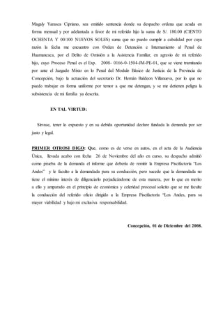 Magaly Yarasca Cipriano, sea emitido sentencia donde su despacho ordena que acuda en
forma mensual y por adelantada a favor de mi referido hijo la suma de S/. 180.00 (CIENTO
OCHENTA Y 00/100 NUEVOS SOLES) suma que no puedo cumplir a cabalidad por cuya
razón la fecha me encuentro con Orden de Detención e Internamiento al Penal de
Huamancaca, por el Delito de Omisión a la Asistencia Familiar, en agravio de mi referido
hijo, cuyo Proceso Penal es el Exp. 2008- 0166-0-1504-JM-PE-01, que se viene tramitando
por ante el Juzgado Mixto en lo Penal del Modulo Básico de Justicia de la Provincia de
Concepción, bajo la actuación del secretario Dr. Hernán Baldeon Villanueva, por lo que no
puedo trabajar en forma uniforme por temor a que me detengan, y se me detienen peligra la
subsistencia de mi familia ya descrita.
EN TAL VIRTUD:
Sírvase, tener lo expuesto y en su debida oportunidad declare fundada la demanda por ser
justo y legal.
PRIMER OTROSI DIGO: Que, como es de verse en autos, en el acta de la Audiencia
Única, llevada acabo con fecha 26 de Noviembre del año en curso, su despacho admitió
como prueba de la demanda el informe que debería de remitir la Empresa Piscifactoría “Los
Andes” y le faculto a la demandada para su conducción, pero sucede que la demandada no
tiene el mínimo interés de diligenciarlo perjudicándome de esta manera, por lo que en merito
a ello y amparado en el principio de económica y celeridad procesal solicito que se me faculte
la conducción del referido oficio dirigido a la Empresa Piscifactoría “Los Andes, para su
mayor viabilidad y bajo mi exclusiva responsabilidad.
Concepción, 01 de Diciembre del 2008.
 