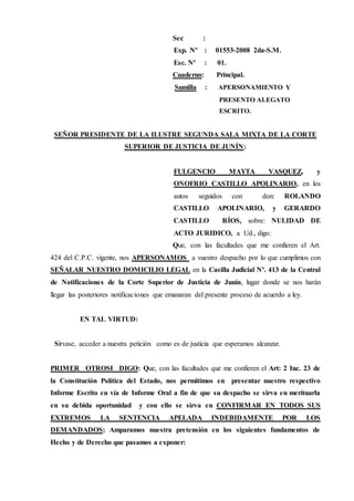 Sec :
Exp. Nº : 01553-2008 2da-S.M.
Esc. Nº : 01.
Cuaderno: Principal.
Sumilla : APERSONAMIENTO Y
PRESENTO ALEGATO
ESCRITO.
SEÑOR PRESIDENTE DE LA ILUSTRE SEGUNDA SALA MIXTA DE LA CORTE
SUPERIOR DE JUSTICIA DE JUNÍN:
FULGENCIO MAYTA VASQUEZ, y
ONOFRIO CASTILLO APOLINARIO, en los
autos seguidos con don: ROLANDO
CASTILLO APOLINARIO, y GERARDO
CASTILLO RÍOS, sobre: NULIDAD DE
ACTO JURIDICO, a Ud., digo:
Que, con las facultades que me confieren el Art.
424 del C.P.C. vigente, nos APERSONAMOS a vuestro despacho por lo que cumplimos con
SEÑALAR NUESTRO DOMICILIO LEGAL en la Casilla Judicial Nº. 413 de la Central
de Notificaciones de la Corte Superior de Justicia de Junín, lugar donde se nos harán
llegar las posteriores notificaciones que emanaran del presente proceso de acuerdo a ley.
EN TAL VIRTUD:
Sírvase, acceder a nuestra petición como es de justicia que esperamos alcanzar.
PRIMER OTROSI DIGO: Que, con las facultades que me confieren el Art: 2 Inc. 23 de
la Constitución Política del Estado, nos permitimos en presentar nuestro respectivo
Informe Escrito en vía de Informe Oral a fin de que su despacho se sirva en merituarla
en su debida oportunidad y con ello se sirva en CONFIRMAR EN TODOS SUS
EXTREMOS LA SENTENCIA APELADA INDEBIDAMENTE POR LOS
DEMANDADOS; Amparamos nuestra pretensión en los siguientes fundamentos de
Hecho y de Derecho que pasamos a exponer:
 