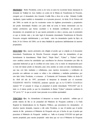 PRIMERO: Señor Presidente, como es de verse en autos los recurrente hemos interpuesto la
demanda de Nulidad de Acto Jurídico en contra de la Minuta de Transferencia de Posesión,
otorgado por el demandado don: Gerardo Castillo Ríos a favor de su hijo: Rolando Castillo
Apolinario, (quien también es demandado en el presente proceso) de fecha 24 de Febrero del
año 2004, en merito de que los recurrentes somos los legítimos posesionarios y propietarios
del predio denominado Hoyluso con justo titulo tal como lo hemos demostrado con los
medios probatorios que hemos escoltado a la demanda (certificados de posesión y
documentos de propiedad por lo que nuestra pretensión es clara y precisa, pues la pretensión
es que se declare nulo y sin valor legal el documento denominado Transferencia de Derecho
Posesorio otorgado indebidamente y con fraude entre los demandados (padre ha hijo), de
fecha 24 de Febrero del 2004, con la única finalidad de apoderarse indebidamente de nuestras
propiedades.
SEGUNDO: Que, nuestra pretensión esta dirigida al predio que se estipula en el documento
denominado Transferencia de Derecho Posesorio otorgado entre los demandados, al que
herradamente la denominamos “Huilo Huso”, “Huylo Huso”, “Uyluso” y “Oyluso” (sobre
estos nombres erraron las autoridades que suscribieron los diversos documentos por falta de
capacidad intelectual ya que la escribían tal como suena y ha su modo de interpretación) pero
se trata del mismo predio en discusión, pues otros predios no existe con tales denominaciones,
aun mas con tales mediadas y colindancias, pues nuestros documentos y certificados de
posesión son uniformes en cuanto se refiere a los colindantes y mediadas perimétricas, por
otro lado Señor Presidente, si revisamos el Testimonio del Testamento Publico de fecha 02
de Abril del año de 1997, presentado al interponer la demanda por el recurrente:
FULGENCIO MAYTA VASQUEZ, podemos apreciar que en la CUARTA CLAUSULA
numeral “D” el causante le otorga en propiedad el predio denominado “OYLUSO” por lo
tanto es el mismo predio ya que los demandados la llaman “Uyluso” solamente cambiaron la
“O” por la “U” lo que se servirá tener presente en su debida oportunidad.
TERCERO: Que, los demandantes al interponer su recurso de apelación señalan que el
predio materia de litis es de propiedad del Ministerio de Pesquería conforme a la Ficha
Registral de Inmatriculacion de los Registros Públicos, que presentaron los demandados al
absolver nuestra demanda, respecto a ello señor Presidene, es una vil mentira que el predio
materia de litis pertenezca al Ministerio de Pesquería solo por el hecho de que el predio que
posesiona el Ministerio de Pesquería también se halla en el paraje UYLUSO tan igual que
nuestra propiedad, pues nuestra propiedad nada tiene que ver con el Ministerio de Pesquería
 