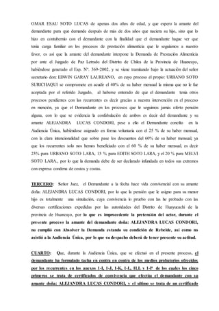 OMAR ESAU SOTO LUCAS de apenas dos años de edad, y que espero la amante del
demandante para que demande después de más de dos años que naciera su hijo, sino que lo
hizo en contubernio con el demandante con la finalidad que el demandante hague ver que
tenia carga familiar en los procesos de prestación alimenticia que le seguíamos a nuestro
favor, es así que la amante del demandante interpone la Demanda de Prestación Alimenticia
por ante el Juzgado de Paz Letrado del Distrito de Chilca de la Provincia de Huancayo,
habiéndose generado el Exp. Nº. 369-2002, y se viene tramitando bajo la actuación del señor
secretario don: EDWIN GARAY LAUREANO, en cuyo proceso el propio: URBANO SOTO
SURICHAQUI se compromete en acudir el 40% de su haber mensual la misma que no le fue
aceptada por el referido Juzgado, al haberse enterado de que el demandante tenia otros
procesos pendientes con las recurrentes es decir gracias a nuestra intervención en el proceso
en mención, ya que el Demandante en los procesos que le seguimos jamás oferto pensión
alguna, con lo que se evidencia la confabulación de ambos es decir del demandante y su
amante ALEJANDRA LUCAS CONDORI, pese a ello el Demandante concilio en la
Audiencia Única, habiéndose asignado en forma voluntaria con el 25 % de su haber mensual,
con la clara intencionalidad que sobre pase los descuentos del 60% de su haber mensual, ya
que los recurrentes solo nos hemos beneficiado con el 60 % de su haber mensual, es decir
25% para URBANO SOTO LARA, 15 % para EDITH SOTO LARA, y el 20 % para MELVI
SOTO LARA., por lo que la demanda debe de ser declarado infundada en todos sus extremos
con expresa condena de costos y costas.
TERCERO: Señor Juez, el Demandante a la fecha hace vida convivencial con su amante
doña: ALEJANDRA LUCAS CONDORI, por lo que la pensión que le asigno para su menor
hijo es totalmente una simulación, cuya convivencia lo pruebo con las he probado con las
diversas certificaciones expedidas por las autoridades del Distrito de Huayucachi de la
provincia de Huancayo, por lo que es improcedente la pretensión del actor, durante el
presente proceso la amante del demandante doña: ALEJANDRA LUCAS CONDORI,
no cumplió con Absolver la Demanda estando su condición de Rebelde, así como no
asistió a la Audiencia Única, por lo que su despacho deberá de tener presente su actitud.
CUARTO: Que, durante la Audiencia Única, que se efectuó en el presente proceso, el
demandante ha formulado tacha en contra en contra de los medios probatorios ofrecidos
por los recurrentes en los anexos 1-I, 1-J, 1-K, 1-L, 1LL y 1-P de los cuales los cinco
primeros se trata de certificados de convivencia que efectúa el demandante con su
amante doña: ALEJANDRA LUCAS CONDORI, y el ultimo se trata de un certificado
 