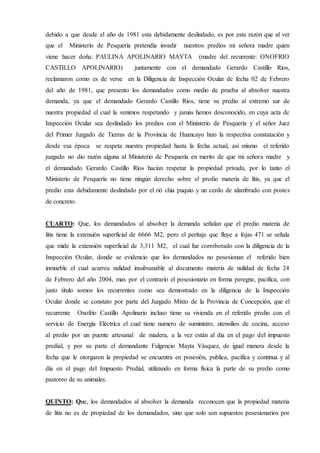debido a que desde el año de 1981 esta debidamente deslindado, es por esta razón que al ver
que el Ministerio de Pesquería pretendía invadir nuestros predios mi señora madre quien
viene hacer doña: PAULINA APOLINARIO MAYTA (madre del recurrente: ONOFRIO
CASTILLO APOLINARIO) juntamente con el demandado Gerardo Castillo Ríos,
reclamaron como es de verse en la Diligencia de Inspección Ocular de fecha 02 de Febrero
del año de 1981, que presento los demandados como medio de prueba al absolver nuestra
demanda, ya que el demandado Gerardo Castillo Ríos, tiene su predio al extremo sur de
nuestra propiedad el cual la venimos respetando y jamás hemos desconocido, en cuya acta de
Inspección Ocular sea deslindado los predios con el Ministerio de Pesquería y el señor Juez
del Primer Juzgado de Tierras de la Provincia de Huancayo hizo la respectiva constatación y
desde esa época se respeta nuestra propiedad hasta la fecha actual, así mismo el referido
juzgado no dio razón alguna al Ministerio de Pesquería en merito de que mi señora madre y
el demandado Gerardo Castillo Ríos hacían respetar la propiedad privada, por lo tanto el
Ministerio de Pesquería no tiene ningún derecho sobre el predio materia de litis, ya que el
predio esta debidamente deslindado por el rió chia puquio y un cerdo de alambrado con postes
de concreto.
CUARTO: Que, los demandados al absolver la demanda señalan que el predio materia de
litis tiene la extensión superficial de 6666 M2, pero el peritaje que fluye a fojas 471 se señala
que mide la extensión superficial de 3,311 M2, el cual fue corroborado con la diligencia de la
Inspección Ocular, donde se evidencio que los demandados no posesionan el referido bien
inmueble el cual acarrea nulidad insubsanable al documento materia de nulidad de fecha 24
de Febrero del año 2004, mas por el contrario el posesionario en forma peregne, pacifica, con
justo titulo somos los recurrentes como sea demostrado en la diligencia de la Inspección
Ocular donde se constato por parte del Juzgado Mixto de la Provincia de Concepción, que el
recurrente Onofrio Castillo Apolinario incluso tiene su vivienda en el referido predio con el
servicio de Energía Eléctrica el cual tiene numero de suministro, utensilios de cocina, acceso
al predio por un puente artesanal de madera, a la vez están al día en el pago del impuesto
predial, y por su parte el demandante Fulgencio Mayta Vásquez, de igual manera desde la
fecha que le otorgaron la propiedad se encuentra en posesión, publica, pacifica y continua y al
día en el pago del Impuesto Predial, utilizando en forma física la parte de su predio como
pastoreo de su animales.
QUINTO: Que, los demandados al absolver la demanda reconocen que la propiedad materia
de litis no es de propiedad de los demandados, sino que solo son supuestos posesionarios por
 