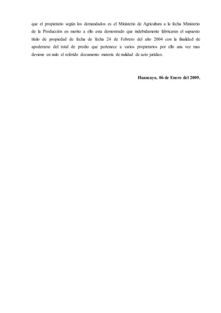 que el propietario según los demandados es el Ministerio de Agricultura a la fecha Ministerio
de la Producción en merito a ello esta demostrado que indebidamente fabricaran el supuesto
titulo de propiedad de fecha de fecha 24 de Febrero del año 2004 con la finalidad de
apoderarse del total de predio que pertenece a varios propietarios por ello una vez mas
deviene en nulo el referido documento materia de nulidad de acto jurídico.
Huancayo, 06 de Enero del 2009.
 