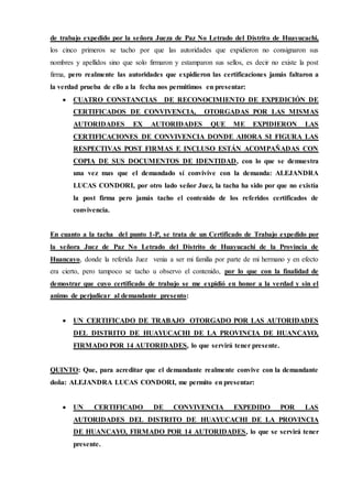 de trabajo expedido por la señora Jueza de Paz No Letrado del Distrito de Huayucachi,
los cinco primeros se tacho por que las autoridades que expidieron no consignaron sus
nombres y apellidos sino que solo firmaron y estamparon sus sellos, es decir no existe la post
firma, pero realmente las autoridades que expidieron las certificaciones jamás faltaron a
la verdad prueba de ello a la fecha nos permitimos en presentar:
 CUATRO CONSTANCIAS DE RECONOCIMIENTO DE EXPEDICIÓN DE
CERTIFICADOS DE CONVIVENCIA, OTORGADAS POR LAS MISMAS
AUTORIDADES EX AUTORIDADES QUE ME EXPIDIERON LAS
CERTIFICACIONES DE CONVIVENCIA DONDE AHORA SI FIGURA LAS
RESPECTIVAS POST FIRMAS E INCLUSO ESTÁN ACOMPAÑADAS CON
COPIA DE SUS DOCUMENTOS DE IDENTIDAD, con lo que se demuestra
una vez mas que el demandado sí convivive con la demanda: ALEJANDRA
LUCAS CONDORI, por otro lado señor Juez, la tacha ha sido por que no existía
la post firma pero jamás tacho el contenido de los referidos certificados de
convivencia.
En cuanto a la tacha del punto 1-P, se trata de un Certificado de Trabajo expedido por
la señora Juez de Paz No Letrado del Distrito de Huayucachi de la Provincia de
Huancayo, donde la referida Juez venia a ser mi familia por parte de mi hermano y en efecto
era cierto, pero tampoco se tacho u observo el contenido, por lo que con la finalidad de
demostrar que cuyo certificado de trabajo se me expidió en honor a la verdad y sin el
animo de perjudicar al demandante presento:
 UN CERTIFICADO DE TRABAJO OTORGADO POR LAS AUTORIDADES
DEL DISTRITO DE HUAYUCACHI DE LA PROVINCIA DE HUANCAYO,
FIRMADO POR 14 AUTORIDADES, lo que servirá tener presente.
QUINTO: Que, para acreditar que el demandante realmente convive con la demandante
doña: ALEJANDRA LUCAS CONDORI, me permito en presentar:
 UN CERTIFICADO DE CONVIVENCIA EXPEDIDO POR LAS
AUTORIDADES DEL DISTRITO DE HUAYUCACHI DE LA PROVINCIA
DE HUANCAYO, FIRMADO POR 14 AUTORIDADES, lo que se servirá tener
presente.
 