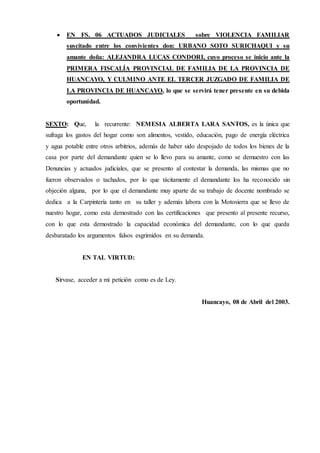  EN FS. 06 ACTUADOS JUDICIALES sobre VIOLENCIA FAMILIAR
suscitado entre los convivientes don: URBANO SOTO SURICHAQUI y su
amante doña: ALEJANDRA LUCAS CONDORI, cuyo proceso se inicio ante la
PRIMERA FISCALÍA PROVINCIAL DE FAMILIA DE LA PROVINCIA DE
HUANCAYO, Y CULMINO ANTE EL TERCER JUZGADO DE FAMILIA DE
LA PROVINCIA DE HUANCAYO, lo que se servirá tener presente en su debida
oportunidad.
SEXTO: Que, la recurrente: NEMESIA ALBERTA LARA SANTOS, es la única que
sufraga los gastos del hogar como son alimentos, vestido, educación, pago de energía eléctrica
y agua potable entre otros arbitrios, además de haber sido despojado de todos los bienes de la
casa por parte del demandante quien se lo llevo para su amante, como se demuestro con las
Denuncias y actuados judiciales, que se presento al contestar la demanda, las mismas que no
fueron observados o tachados, por lo que tácitamente el demandante los ha reconocido sin
objeción alguna, por lo que el demandante muy aparte de su trabajo de docente nombrado se
dedica a la Carpintería tanto en su taller y además labora con la Motosierra que se llevo de
nuestro hogar, como esta demostrado con las certificaciones que presento al presente recurso,
con lo que esta demostrado la capacidad económica del demandante, con lo que queda
desbaratado los argumentos falsos esgrimidos en su demanda.
EN TAL VIRTUD:
Sírvase, acceder a mi petición como es de Ley.
Huancayo, 08 de Abril del 2003.
 