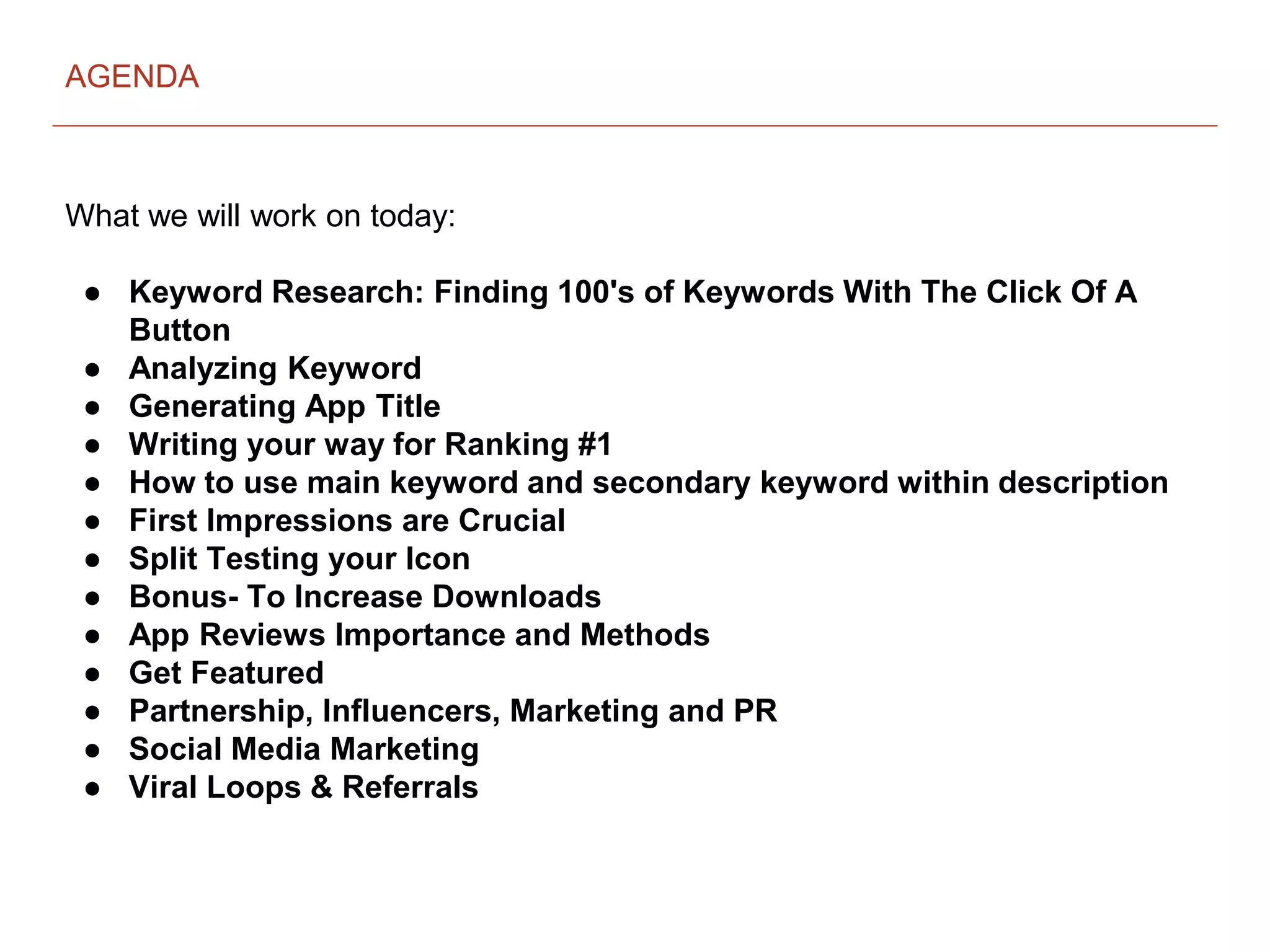 What we will work on today:
● Keyword Research: Finding 100's of Keywords With The Click Of A
Button
● Analyzing Keyword
● Generating App Title
● Writing your way for Ranking #1
● How to use main keyword and secondary keyword within description
● First Impressions are Crucial
● Split Testing your Icon
● Bonus- To Increase Downloads
● App Reviews Importance and Methods
● Get Featured
● Partnership, Influencers, Marketing and PR
● Social Media Marketing
● Viral Loops & Referrals
AGENDA
 