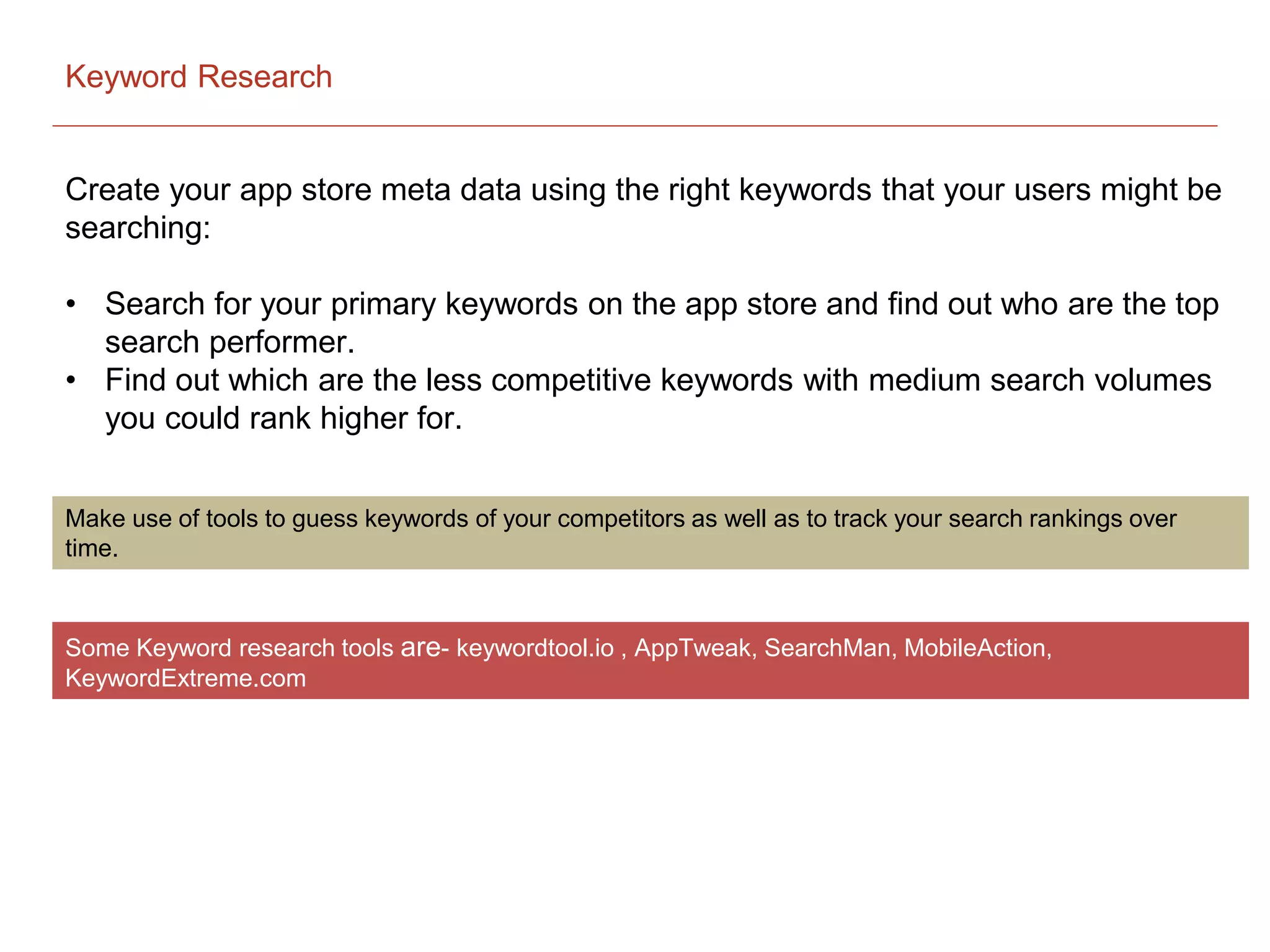 Keyword Research
Create your app store meta data using the right keywords that your users might be
searching:
• Search for your primary keywords on the app store and find out who are the top
search performer.
• Find out which are the less competitive keywords with medium search volumes
you could rank higher for.
Make use of tools to guess keywords of your competitors as well as to track your search rankings over
time.
Some Keyword research tools are- keywordtool.io , AppTweak, SearchMan, MobileAction,
KeywordExtreme.com
 