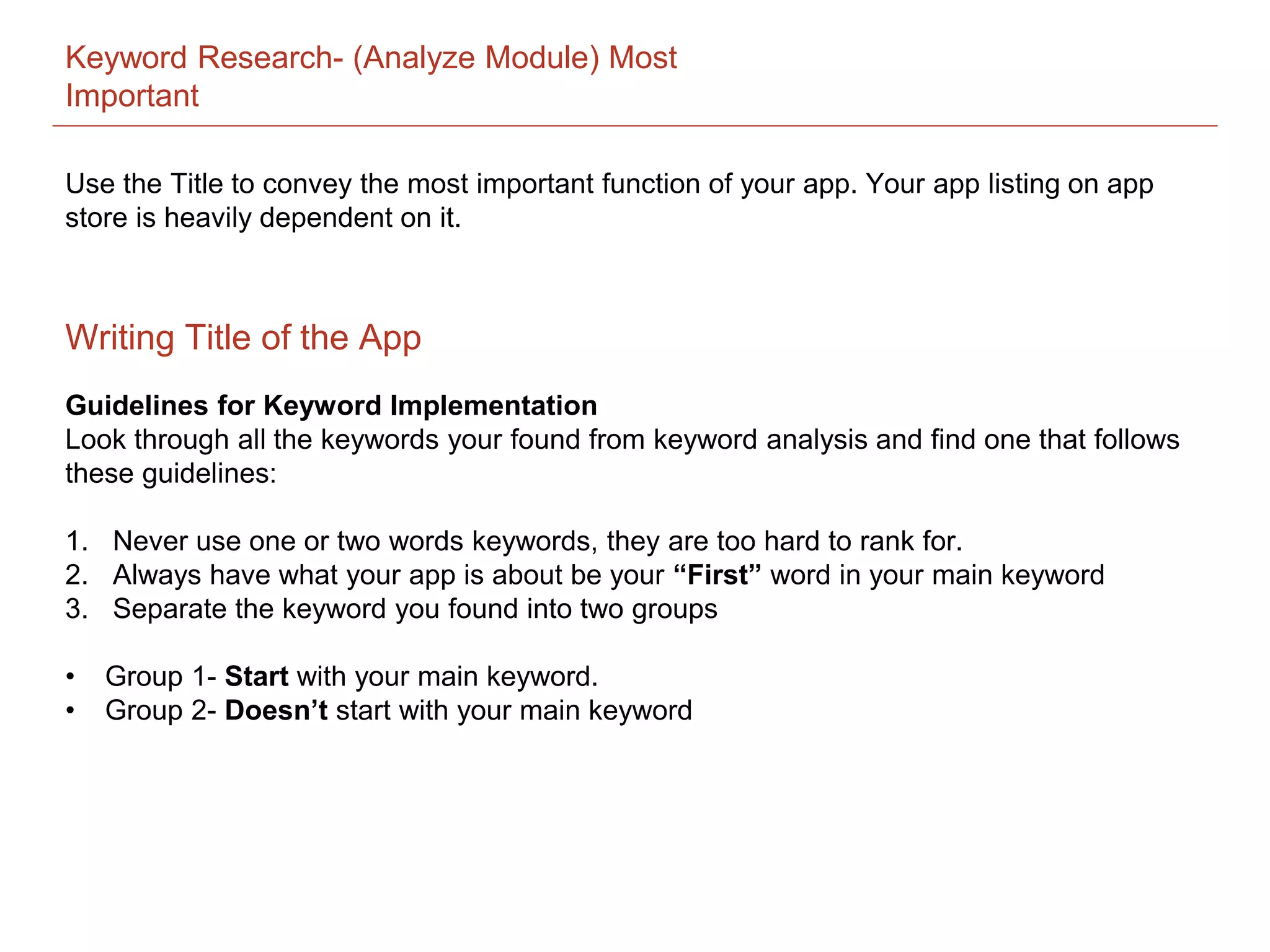Keyword Research- (Analyze Module) Most
Important
Guidelines for Keyword Implementation
Look through all the keywords your found from keyword analysis and find one that follows
these guidelines:
1. Never use one or two words keywords, they are too hard to rank for.
2. Always have what your app is about be your “First” word in your main keyword
3. Separate the keyword you found into two groups
• Group 1- Start with your main keyword.
• Group 2- Doesn’t start with your main keyword
Writing Title of the App
Use the Title to convey the most important function of your app. Your app listing on app
store is heavily dependent on it.
 