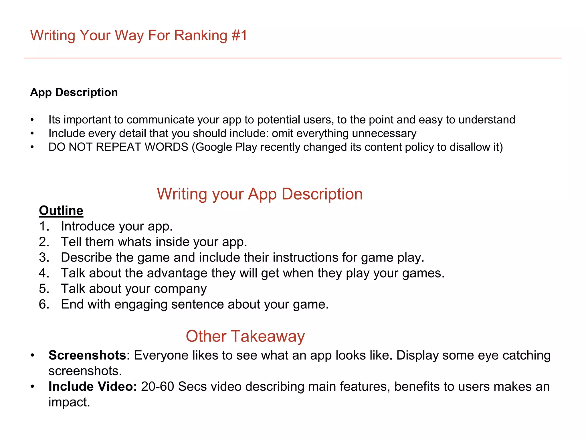 Writing Your Way For Ranking #1
App Description
• Its important to communicate your app to potential users, to the point and easy to understand
• Include every detail that you should include: omit everything unnecessary
• DO NOT REPEAT WORDS (Google Play recently changed its content policy to disallow it)
Outline
1. Introduce your app.
2. Tell them whats inside your app.
3. Describe the game and include their instructions for game play.
4. Talk about the advantage they will get when they play your games.
5. Talk about your company
6. End with engaging sentence about your game.
Writing your App Description
Other Takeaway
• Screenshots: Everyone likes to see what an app looks like. Display some eye catching
screenshots.
• Include Video: 20-60 Secs video describing main features, benefits to users makes an
impact.
 