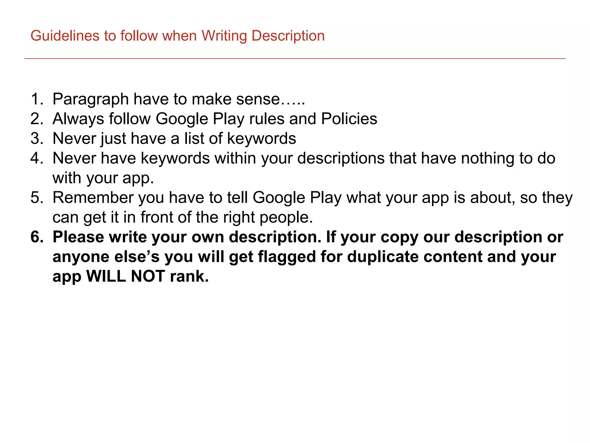 Guidelines to follow when Writing Description
1. Paragraph have to make sense…..
2. Always follow Google Play rules and Policies
3. Never just have a list of keywords
4. Never have keywords within your descriptions that have nothing to do
with your app.
5. Remember you have to tell Google Play what your app is about, so they
can get it in front of the right people.
6. Please write your own description. If your copy our description or
anyone else’s you will get flagged for duplicate content and your
app WILL NOT rank.
 
