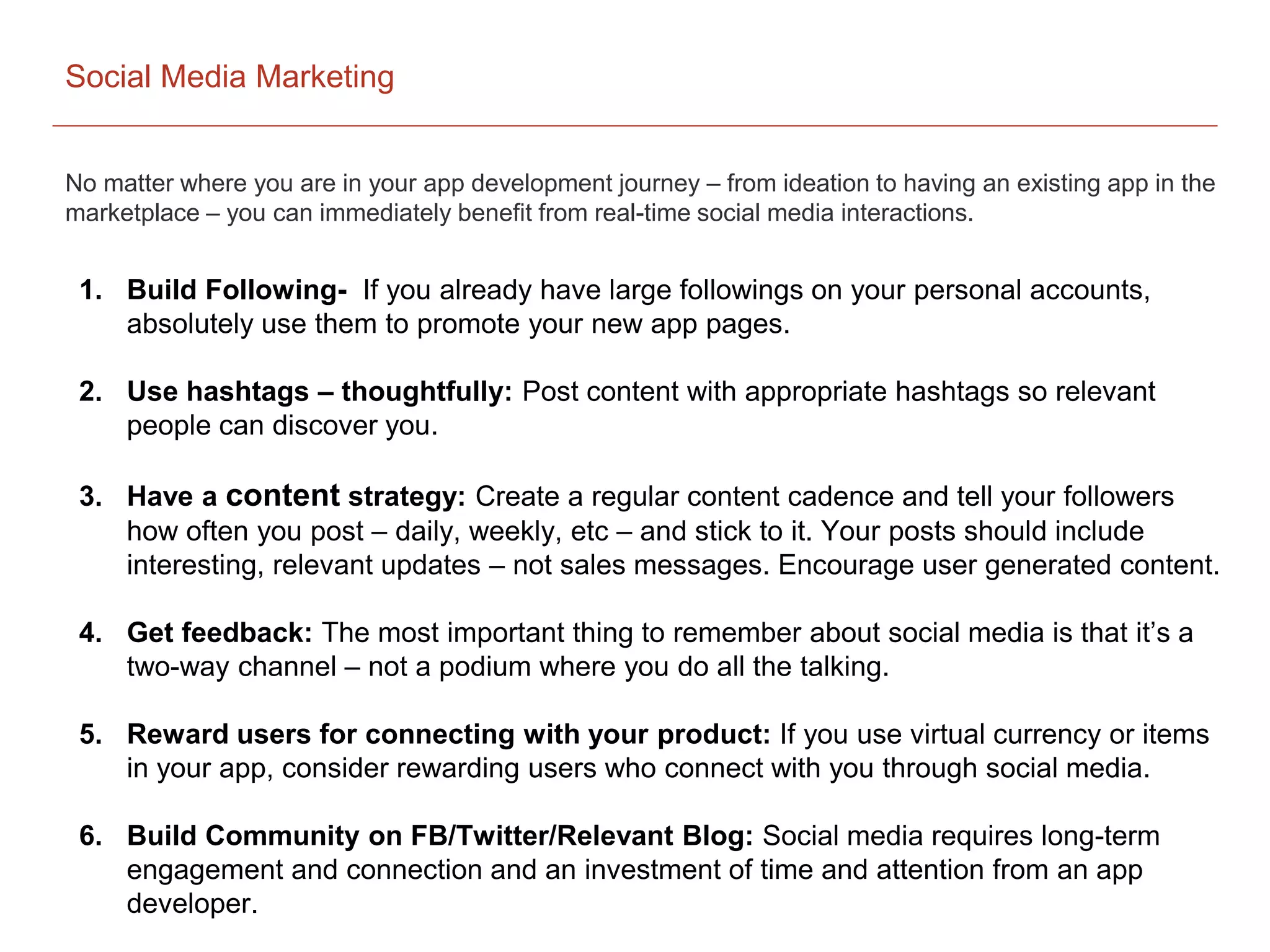 Social Media Marketing
No matter where you are in your app development journey – from ideation to having an existing app in the
marketplace – you can immediately benefit from real-time social media interactions.
1. Build Following- If you already have large followings on your personal accounts,
absolutely use them to promote your new app pages.
2. Use hashtags – thoughtfully: Post content with appropriate hashtags so relevant
people can discover you.
3. Have a content strategy: Create a regular content cadence and tell your followers
how often you post – daily, weekly, etc – and stick to it. Your posts should include
interesting, relevant updates – not sales messages. Encourage user generated content.
4. Get feedback: The most important thing to remember about social media is that it’s a
two-way channel – not a podium where you do all the talking.
5. Reward users for connecting with your product: If you use virtual currency or items
in your app, consider rewarding users who connect with you through social media.
6. Build Community on FB/Twitter/Relevant Blog: Social media requires long-term
engagement and connection and an investment of time and attention from an app
developer.
 