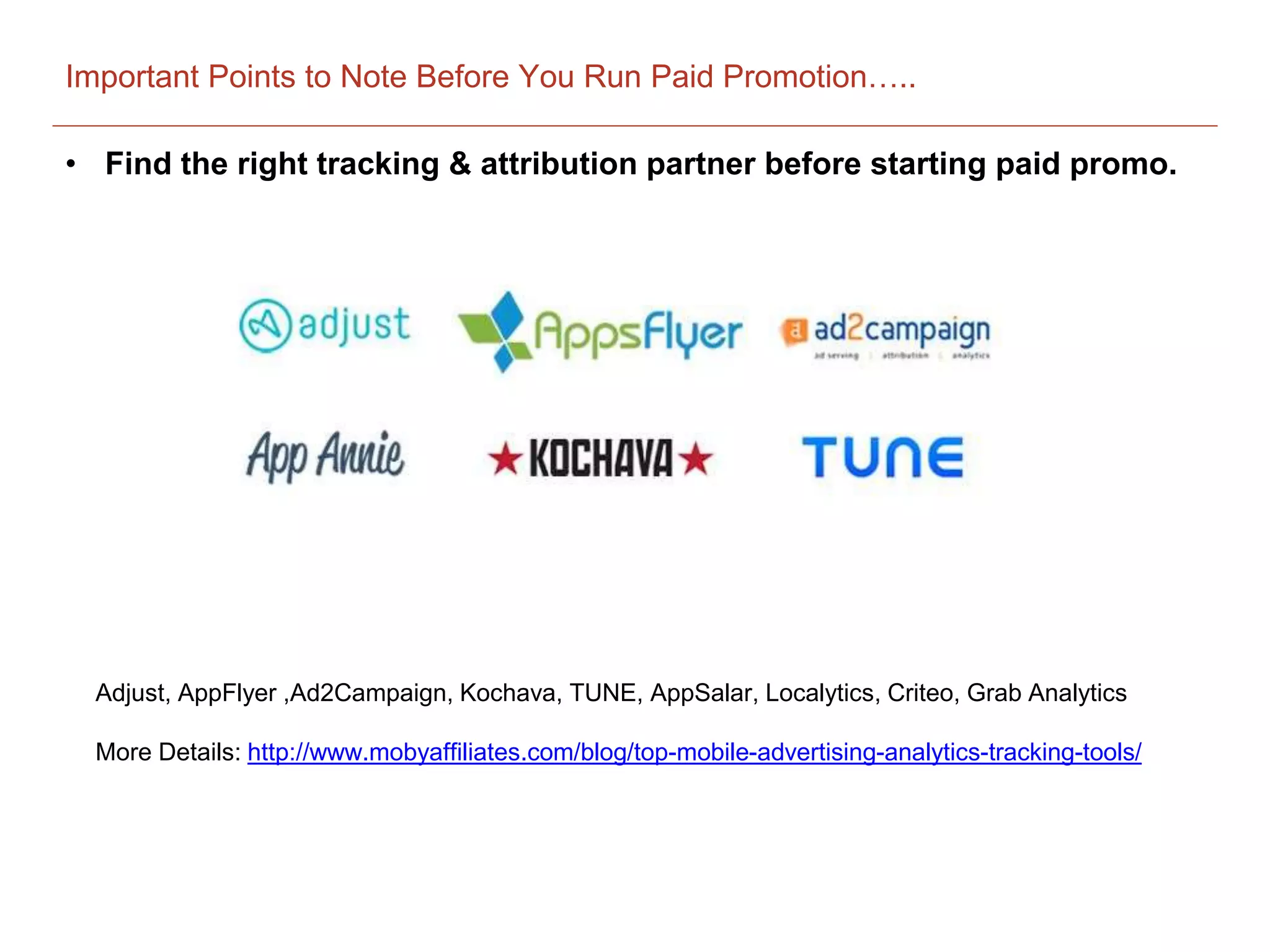 Important Points to Note Before You Run Paid Promotion…..
• Find the right tracking & attribution partner before starting paid promo.
Adjust, AppFlyer ,Ad2Campaign, Kochava, TUNE, AppSalar, Localytics, Criteo, Grab Analytics
More Details: http://www.mobyaffiliates.com/blog/top-mobile-advertising-analytics-tracking-tools/
 