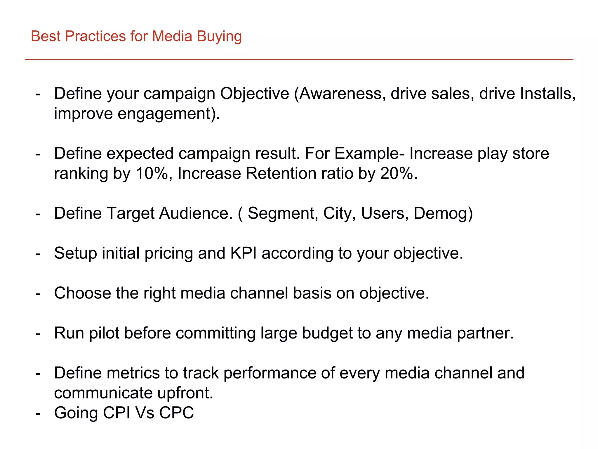 Best Practices for Media Buying
- Define your campaign Objective (Awareness, drive sales, drive Installs,
improve engagement).
- Define expected campaign result. For Example- Increase play store
ranking by 10%, Increase Retention ratio by 20%.
- Define Target Audience. ( Segment, City, Users, Demog)
- Setup initial pricing and KPI according to your objective.
- Choose the right media channel basis on objective.
- Run pilot before committing large budget to any media partner.
- Define metrics to track performance of every media channel and
communicate upfront.
- Going CPI Vs CPC
 