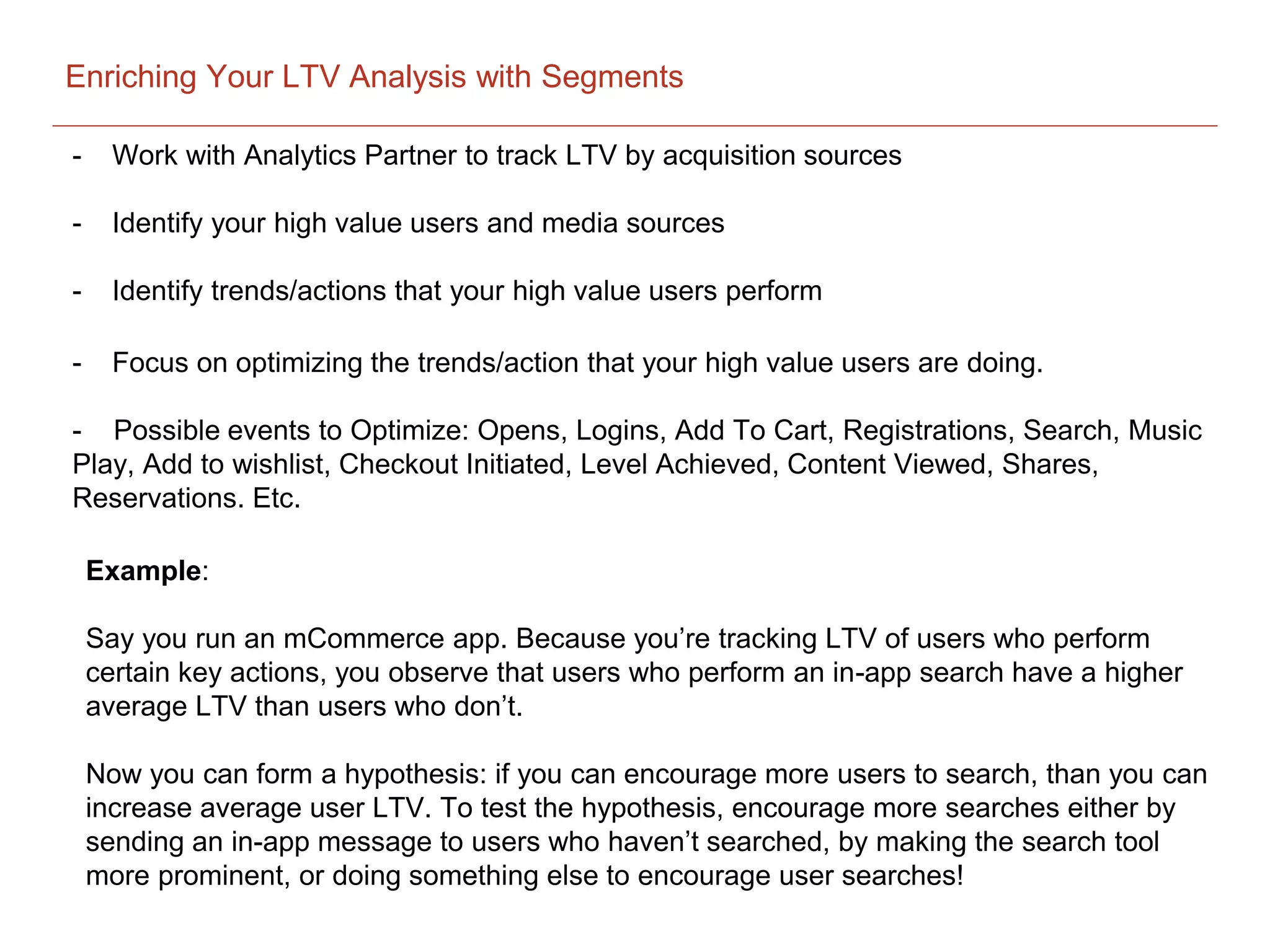 Enriching Your LTV Analysis with Segments
- Work with Analytics Partner to track LTV by acquisition sources
- Identify your high value users and media sources
- Identify trends/actions that your high value users perform
- Focus on optimizing the trends/action that your high value users are doing.
- Possible events to Optimize: Opens, Logins, Add To Cart, Registrations, Search, Music
Play, Add to wishlist, Checkout Initiated, Level Achieved, Content Viewed, Shares,
Reservations. Etc.
Example:
Say you run an mCommerce app. Because you’re tracking LTV of users who perform
certain key actions, you observe that users who perform an in-app search have a higher
average LTV than users who don’t.
Now you can form a hypothesis: if you can encourage more users to search, than you can
increase average user LTV. To test the hypothesis, encourage more searches either by
sending an in-app message to users who haven’t searched, by making the search tool
more prominent, or doing something else to encourage user searches!
 