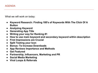What we will work on today:
● Keyword Research: Finding 100's of Keywords With The Click Of A
Button
● Analyzing Keyword
● Generating App Title
● Writing your way for Ranking #1
● How to use main keyword and secondary keyword within description
● First Impressions are Crucial
● Split Testing your Icon
● Bonus- To Increase Downloads
● App Reviews Importance and Methods
● Get Featured
● Partnership, Influencers, Marketing and PR
● Social Media Marketing
● Viral Loops & Referrals
AGENDA
 