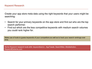 Keyword Research
Create your app store meta data using the right keywords that your users might be
searching:
• Search for your primary keywords on the app store and find out who are the top
search performer.
• Find out which are the less competitive keywords with medium search volumes
you could rank higher for.
Make use of tools to guess keywords of your competitors as well as to track your search rankings over
time.
Some Keyword research tools are- keywordtool.io , AppTweak, SearchMan, MobileAction,
KeywordExtreme.com
 