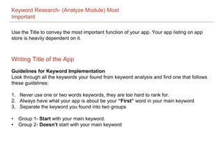 Keyword Research- (Analyze Module) Most
Important
Guidelines for Keyword Implementation
Look through all the keywords your found from keyword analysis and find one that follows
these guidelines:
1. Never use one or two words keywords, they are too hard to rank for.
2. Always have what your app is about be your “First” word in your main keyword
3. Separate the keyword you found into two groups
• Group 1- Start with your main keyword.
• Group 2- Doesn’t start with your main keyword
Writing Title of the App
Use the Title to convey the most important function of your app. Your app listing on app
store is heavily dependent on it.
 