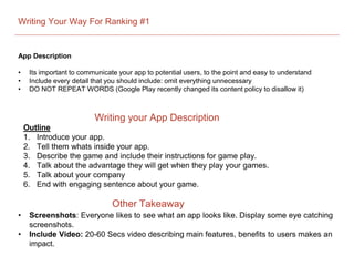 Writing Your Way For Ranking #1
App Description
• Its important to communicate your app to potential users, to the point and easy to understand
• Include every detail that you should include: omit everything unnecessary
• DO NOT REPEAT WORDS (Google Play recently changed its content policy to disallow it)
Outline
1. Introduce your app.
2. Tell them whats inside your app.
3. Describe the game and include their instructions for game play.
4. Talk about the advantage they will get when they play your games.
5. Talk about your company
6. End with engaging sentence about your game.
Writing your App Description
Other Takeaway
• Screenshots: Everyone likes to see what an app looks like. Display some eye catching
screenshots.
• Include Video: 20-60 Secs video describing main features, benefits to users makes an
impact.
 